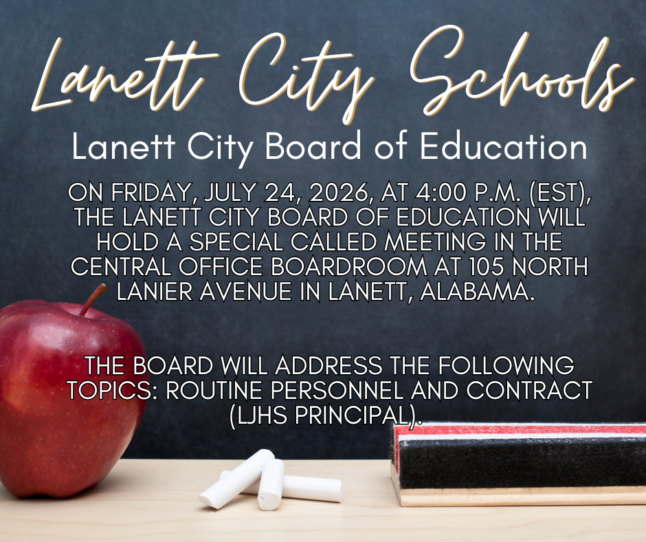 Lanett City Schools - Lanett City Board of Education On Friday, July 24, 2026, at 4:00 p.m. (EST), the Lanett City Board of Education will hold a Special Called Meeting in the Central Office boardroom at 105 North Lanier Avenue in Lanett, Alabama.    The board will address the following topics: routine personnel and contract (LJHS Principal). 