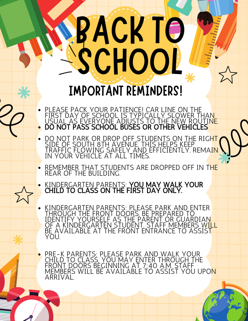 School Arrival Reminders – First Day of School  Please pack your patience! Car line on the first day of school is typically slower than usual as everyone adjusts to the new routine. Do not park or drop off students on the right side of South 8th Avenue. This helps keep traffic flowing safely and efficiently. Kindergarten Parents: You may walk your child to class on the first day only. Kindergarten Parents: Please park and enter through the front doors. Be prepared to identify yourself as the parent or guardian of a kindergarten student. Staff members will be available at the front entrance to assist you. Pre-K Parents: Please park and walk your child to class. You may enter through the front doors beginning at 7:40 a.m. Staff members will be available to assist you upon arrival.