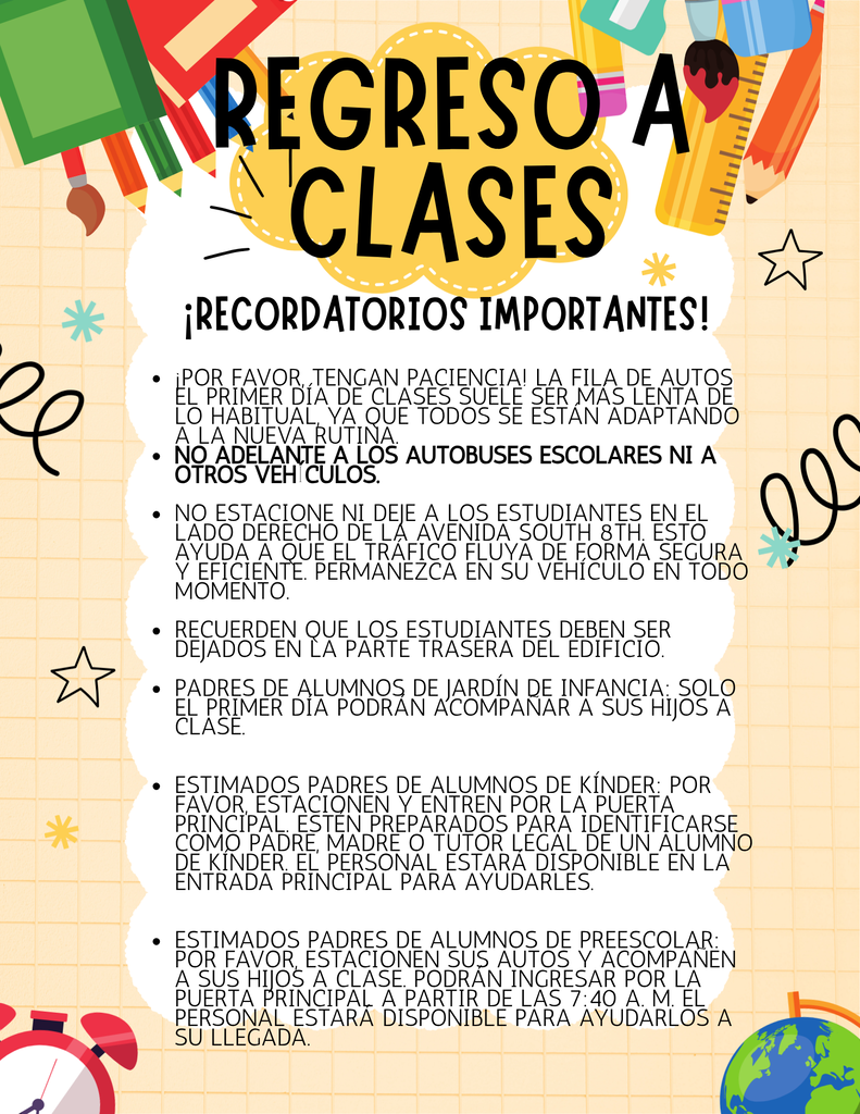 Recordatorios para la Llegada de los Estudiantes – Primer Día de Clases ¡Por favor, tenga paciencia! La fila para dejar a los estudiantes en el primer día de clases suele ser más lenta de lo normal mientras todos se adaptan a la nueva rutina. No se estacione ni deje a los estudiantes en el lado derecho de South 8th Avenue. Esto ayuda a mantener el flujo del tráfico de manera segura y eficiente. Padres de Kindergarten: Podrán acompañar a su hijo(a) hasta el salón de clases únicamente el primer día de clases. Padres de Kindergarten: Por favor, estacione su vehículo y entre por la puerta principal. Esté preparado para identificarse como padre, madre o tutor de un estudiante de Kindergarten. Habrá miembros del personal en la entrada principal para brindarle asistencia. Padres de Pre-K: Por favor, estacione su vehículo y acompañe a su hijo(a) hasta el salón de clases. Podrán ingresar por la puerta principal a partir de las 7:40 a. m. Habrá miembros del personal disponibles para ayudarles a su llegada.