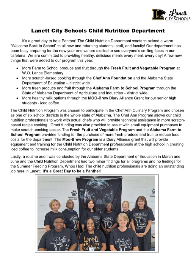 Lanett City Schools Child Nutrition Department It’s a great day to be a Panther! The Child Nutrition Department wants to extend a warm “Welcome Back to School” to all new and returning students, staff, and faculty! Our department has been busy preparing for the new year and we are excited to see everyone’s smiling faces in our cafeteria. We are committed to providing healthy, delicious meals every meal, every day! A few new things that were added to our program this year: More Farm to School produce and fruit through the Fresh Fruit and Vegetable Program at W.O. Lance Elementary More scratch-based cooking through the Chef Ann Foundation and the Alabama State Department of Education – district wide More fresh produce and fruit through the Alabama Farm to School Program through the State of Alabama Department of Agriculture and Industries – district wide More healthy milk options through the MOO-Brew Diary Alliance Grant for our senior high students - iced coffee The Child Nutrition Program was chosen to participate in the Chef Ann Culinary Program and chosen as one of six school districts in the whole state of Alabama. The Chef Ann Program allows our child nutrition professionals to work with actual chefs who will provide technical assistance in more scratch- based recipe cooking. Grant funding was also provided to assist with small equipment purchases to make scratch-cooking easier. The Fresh Fruit and Vegetable Program and the Alabama Farm to School Program provides funding for the purchase of more fresh produce and fruit to reduce food costs for the department. The Moo-Brew Program is a Diary Alliance grant that will provide equipment and training for the Child Nutrition Department professionals at the high school in creating iced coffee to increase milk consumption for our older students. Lastly, a routine audit was conducted by the Alabama State Department of Education in March and June and the Child Nutrition Department had two minor findings for all programs and no findings for the Summer Feeding Program. Whoo Hoo! The child nutrition professionals are doing an outstanding job here in Lanett! It’s a Great Day to be a Panther!