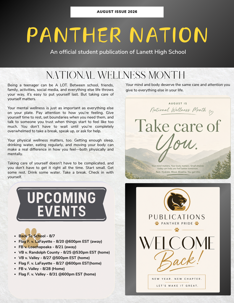 Header Section August Issue 2026 Panther Nation An official student publication of Lanett High School National Wellness Month Being a teenager can be A LOT. Between school, friends, family, activities, social media, and everything else life throws your way, it's easy to put yourself last. But taking care of yourself matters. Your mental wellness is just as important as everything else on your plate. Pay attention to how you're feeling. Give yourself time to rest, set boundaries when you need them, and talk to someone you trust when things start to feel like too much. You don't have to wait until you're completely overwhelmed to take a break, speak up, or ask for help. Your physical wellness matters, too. Getting enough sleep, drinking water, eating regularly, and moving your body can make a real difference in how you feel—both physically and mentally. Taking care of yourself doesn't have to be complicated, and you don't have to get it right all the time. Start small. Get some rest. Drink some water. Take a break. Check in with yourself. Your mind and body deserve the same care and attention you give to everything else in your life. Embedded Graphic (Top Right) August is National Wellness Month Take care of You. Your mind matters. Your body matters. Small choices today can help you feel better tomorrow. Rest. Hydrate. Move. Breathe. You got this. Upcoming Events Back To School - 8/7 Flag F. v. LaFayette - 8/20 @600pm EST (away) FB v. Loachapoaka - 8/21 (away) VB v. Randolph County - 8/25 @530pm EST (home) VB v. Valley - 8/27 @500pm EST (home) Flag F. v. LaFayette - 8/27 @600pm EST(home) FB v. Valley - 8/28 (Home) Flag F. v. Valley - 8/31 @600pm EST (home) Publications Graphic (Bottom Right) Publications Panther Pride Welcome Back! New year. New chapter. Let's make it great.
