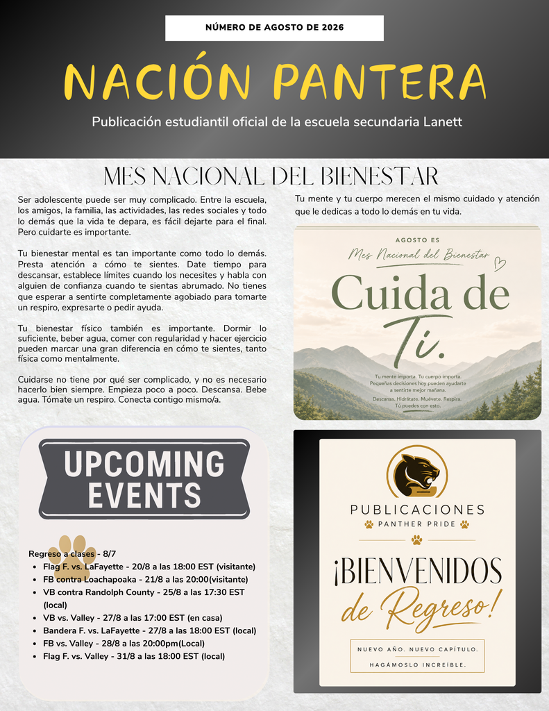 Header Section Número de Agosto de 2026 Nación Pantera Publicación estudiantil oficial de la escuela secundaria Lanett Mes Nacional del Bienestar Ser adolescente puede ser muy complicado. Entre la escuela, los amigos, la familia, las actividades, las redes sociales y todo lo demás que la vida te depara, es fácil dejarte para el final. Pero cuidarte es importante. Tu bienestar mental es tan importante como todo lo demás. Presta atención a cómo te sientes. Date tiempo para descansar, establece límites cuando los necesites y habla con alguien de confianza cuando te sientas abrumado. No tienes que esperar a sentirte completamente agobiado para tomarte un respiro, expresarte o pedir ayuda. Tu bienestar físico también es importante. Dormir lo suficiente, beber agua, comer con regularidad y hacer ejercicio pueden marcar una gran diferencia en cómo te sientes, tanto física como mentalmente. Cuidarse no tiene por qué ser complicado, y no es necesario hacerlo bien siempre. Empieza poco a poco. Descansa. Bebe agua. Tómate un respiro. Conecta contigo mismo/a. Tu mente y tu cuerpo merecen el mismo cuidado y atención que le dedicas a todo lo demás en tu vida. Embedded Graphic (Top Right) Agosto es Mes Nacional del Bienestar Cuida de Ti. Tu mente importa. Tu cuerpo importa. Pequeñas decisiones hoy pueden ayudarte a sentirte mejor mañana. Descansa. Hidrátate. Muévete. Respira. Tú puedes con esto. Próximos Eventos Regreso a clases - 8/7 Flag F. vs. LaFayette - 20/8 a las 18:00 EST (visitante) FB contra Loachapoaka - 21/8 a las 20:00(visitante) VB contra Randolph County - 25/8 a las 17:30 EST (local) VB vs. Valley - 27/8 a las 17:00 EST (en casa) Bandera F. vs. LaFayette - 27/8 a las 18:00 EST (local) FB vs. Valley - 28/8 a las 20:00pm(Local) Flag F. vs. Valley - 31/8 a las 18:00 EST (local) Publications Graphic (Bottom Right) Publicaciones Panther Pride ¡Bienvenidos de Regreso! Nuevo año. Nuevo capítulo. Hagámoslo increíble.