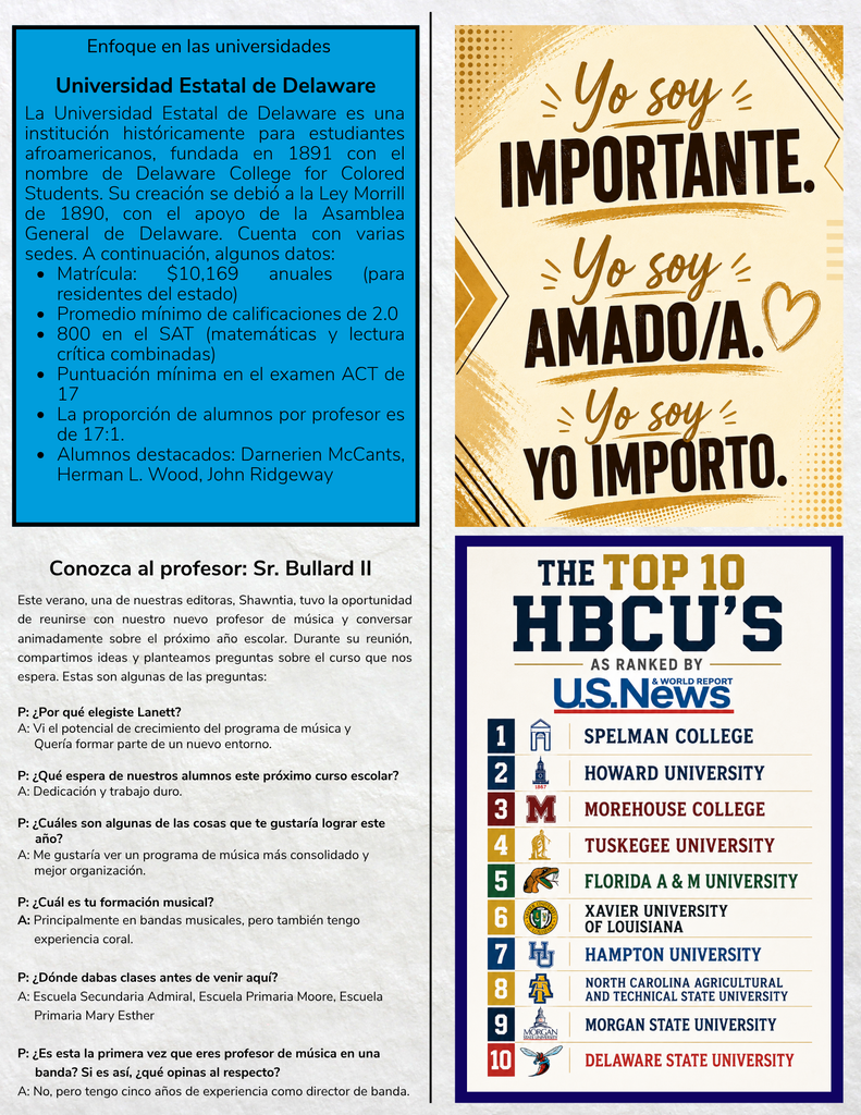 Enfoque en las universidades Universidad Estatal de Delaware La Universidad Estatal de Delaware es una institución históricamente para estudiantes afroamericanos, fundada en 1891 con el nombre de Delaware College for Colored Students. Su creación se debió a la Ley Morrill de 1890, con el apoyo de la Asamblea General de Delaware. Cuenta con varias sedes. A continuación, algunos datos: Matrícula: $10,169 anuales (para residentes del estado) Promedio mínimo de calificaciones de 2.0 800 en el SAT (matemáticas y lectura crítica combinadas) Puntuación mínima en el examen ACT de 17 La proporción de alumnos por profesor es de 17:1. Alumnos destacados: Darnerien McCants, Herman L. Wood, John Ridgeway Inspirational Graphic (Top Right) Yo soy Importante. Yo soy Amado/a. Yo soy Yo Importo. Conozca al profesor: Sr. Bullard II Este verano, una de nuestras editoras, Shawntia, tuvo la oportunidad de reunirse con nuestro nuevo profesor de música y conversar animadamente sobre el próximo año escolar. Durante su reunión, compartimos ideas y planteamos preguntas sobre el curso que nos espera. Estas son algunas de las preguntas: P: ¿Por qué elegiste Lanett? A: Vi el potencial de crecimiento del programa de música y quería formar parte de un nuevo entorno. P: ¿Qué espera de nuestros alumnos este próximo curso escolar? A: Dedicación y trabajo duro. P: ¿Cuáles son algunas de las cosas que te gustaría lograr este año? A: Me gustaría ver un programa de música más consolidado y mejor organización. P: ¿Cuál es tu formación musical? A: Principalmente en bandas musicales, pero también tengo experiencia coral. P: ¿Dónde dabas clases antes de venir aquí? A: Escuela Secundaria Admiral, Escuela Primaria Moore, Escuela Primaria Mary Esther P: ¿Es esta la primera vez que eres profesor de música en una banda? Si es así, ¿qué opinas al respecto? A: No, pero tengo cinco años de experiencia como director de banda. The Top 10 HBCU'S As Ranked By U.S. News & World Report Spelman College Howard University Morehouse College Tuskegee University Florida A & M University Xavier University of Louisiana Hampton University North Carolina Agricultural and Technical State University Morgan State University Delaware State University