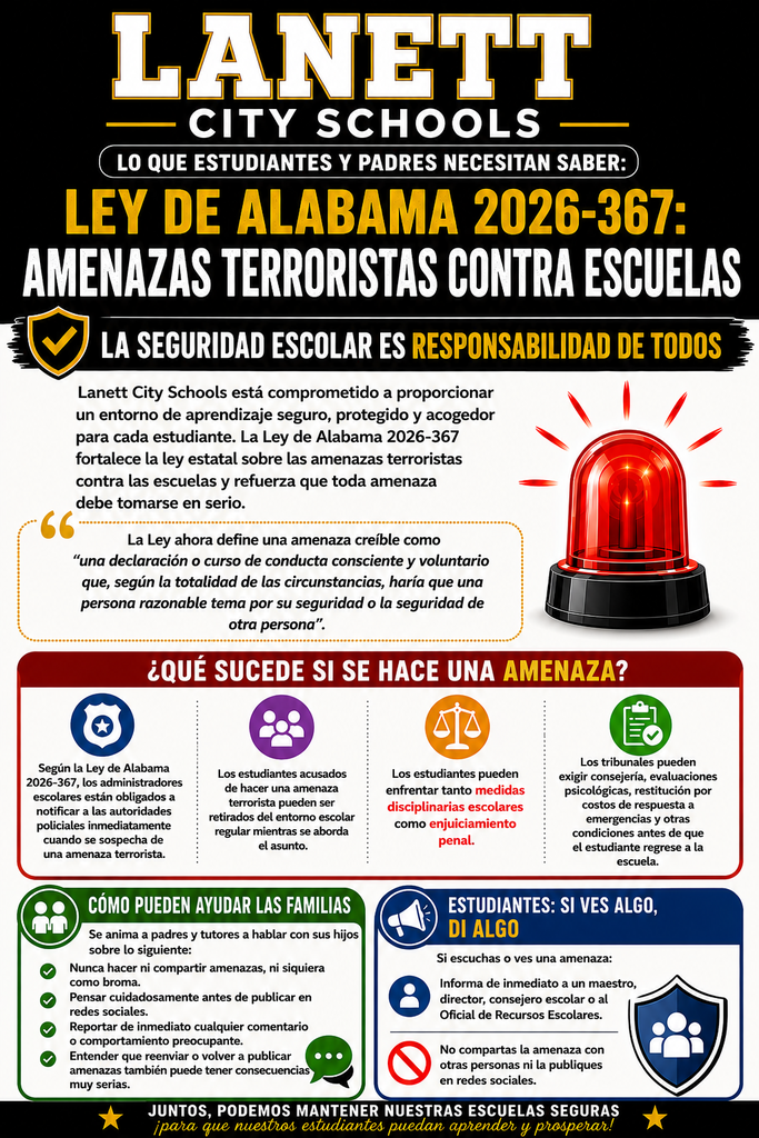 Alabama Act 2026-367: School Terrorist Threats  Safe Schools Are Everyone's Responsibility  Lanett City Schools is committed to providing a safe, secure, and welcoming learning environment for every student. Alabama Act 2026-367 strengthens state law regarding terrorist threats made against schools and reinforces that every threat must be taken seriously**.** The Act now defines a credible threat as “a knowing and willful statement or course of conduct which, based on the totality of the circumstances, would cause a reasonable person to fear for his or her safety or the safety of another”.