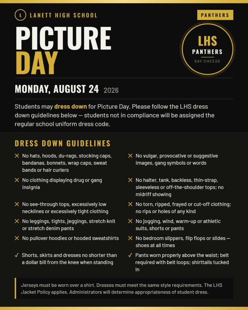 Lanett High School Panthers Picture Day LHS Panthers Say Cheese Monday, August 24, 2026 Students may dress down for Picture Day. Please follow the LHS dress down guidelines below — students not in compliance will be assigned the regular school uniform dress code. Dress Down Guidelines No hats, hoods, du-rags, stocking caps, bandanas, bonnets, wrap caps, sweat bands or hair curlers No vulgar, provocative or suggestive images, gang symbols or words No clothing displaying drug or gang insignia No halter, tank, backless, thin-strap, sleeveless or off-the-shoulder tops; no midriff showing No see-through tops, excessively low necklines or excessively tight clothing No torn, ripped, frayed or cut-off clothing; no rips or holes of any kind No leggings, tights, jeggings, stretch knit or stretch denim pants No jogging, wind, warm-up or athletic suits, shorts or pants No pullover hoodies or hooded sweatshirts No bedroom slippers, flip flops or slides — shoes at all times Shorts, skirts and dresses no shorter than a dollar bill from the knee when standing Pants worn properly above the waist; belt required with belt loops; shirttails tucked in Jerseys must be worn over a shirt. Dresses must meet the same style requirements. The LHS Jacket Policy applies. Administrators will determine appropriateness of student dress.