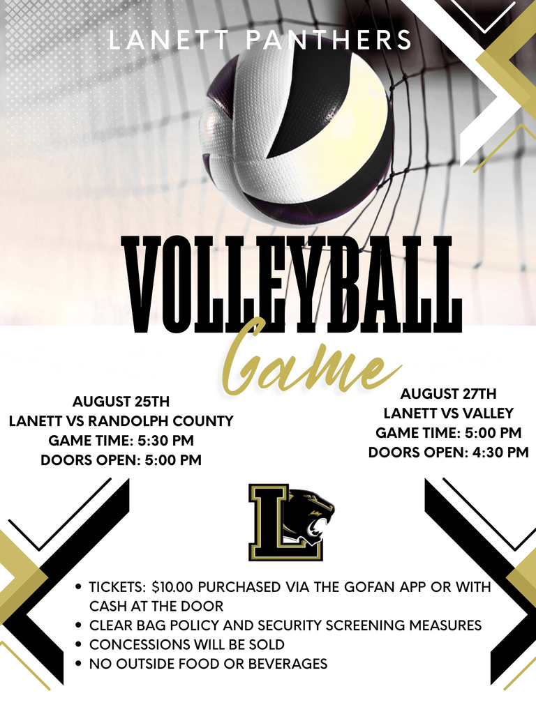 Lanett Panthers Volleyball Game August 25th Lanett vs Randolph County Game Time: 5:30 PM Doors Open: 5:00 PM August 27th Lanett vs Valley Game Time: 5:00 PM Doors Open: 4:30 PM Event Details Tickets: $10.00 purchased via the GoFan app or with cash at the door Clear bag policy and security screening measures Concessions will be sold No outside food or beverages