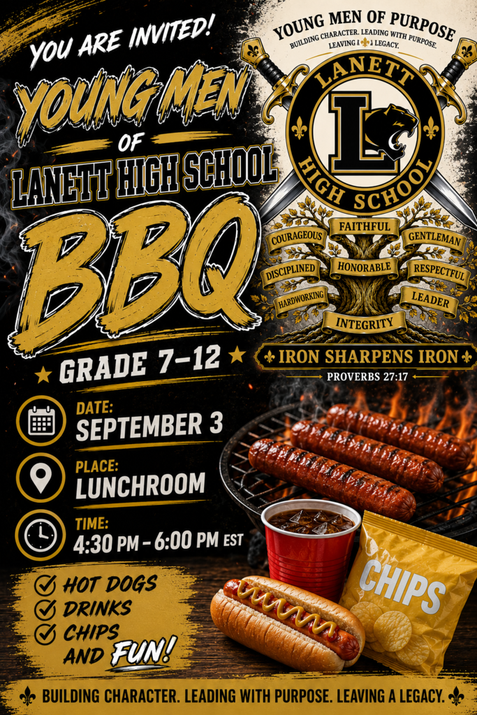 YOU ARE INVITED! YOUNG MEN OF LANETT HIGH SCHOOL BBQ GRADE 7–12 Logo & Tree Text YOUNG MEN OF PURPOSE BUILDING CHARACTER. LEADING WITH PURPOSE. LEAVING A LEGACY. LANETT HIGH SCHOOL Tree Keywords: COURAGEOUS | FAITHFUL | GENTLEMAN | DISCIPLINED | HONORABLE | RESPECTFUL | HARDWORKING | LEADER | INTEGRITY IRON SHARPENS IRON PROVERBS 27:17 Event Details DATE: SEPTEMBER 3 PLACE: LUNCHROOM TIME: 4:30 PM – 6:00 PM EST Highlights & Food HOT DOGS DRINKS CHIPS AND FUN! CHIPS (on the bag) Footer Banner BUILDING CHARACTER. LEADING WITH PURPOSE. LEAVING A LEGACY.