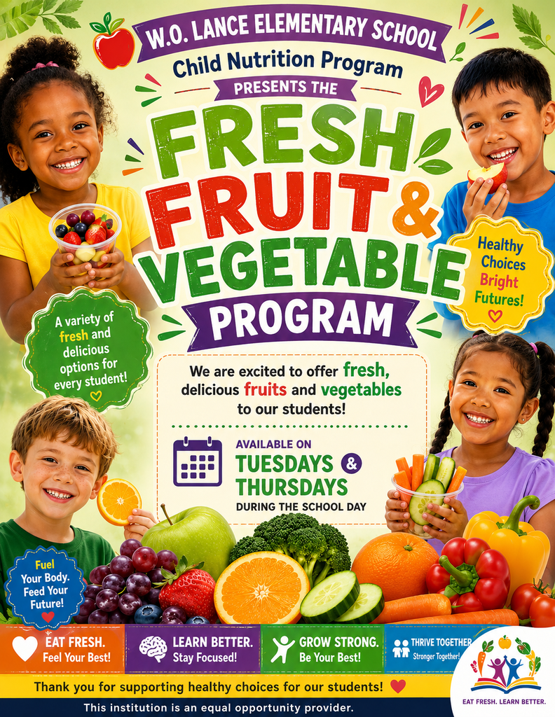 W.O. LANCE ELEMENTARY SCHOOL Child Nutrition Program PRESENTS THE FRESH FRUIT & VEGETABLE PROGRAM Green Starburst Badge (Left): A variety of fresh and delicious options for every student! Yellow Starburst Badge (Right): Healthy Choices Bright Futures! We are excited to offer fresh, delicious fruits and vegetables to our students! AVAILABLE ON TUESDAYS & THURSDAYS DURING THE SCHOOL DAY Blue Badge (Lower Left): Fuel Your Body. Feed Your Future! Bottom Banners: EAT FRESH. Feel Your Best! LEARN BETTER. Stay Focused! GROW STRONG. Be Your Best! THRIVE TOGETHER Stronger Together! Thank you for supporting healthy choices for our students! This institution is an equal opportunity provider. (Logo Text: EAT FRESH. LEARN BETTER.)