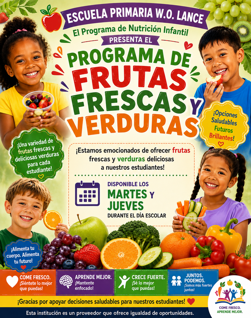W.O. LANCE ELEMENTARY SCHOOL Child Nutrition Program PRESENTS THE FRESH FRUIT & VEGETABLE PROGRAM Green Starburst Badge (Left): A variety of fresh and delicious options for every student! Yellow Starburst Badge (Right): Healthy Choices Bright Futures! We are excited to offer fresh, delicious fruits and vegetables to our students! AVAILABLE ON TUESDAYS & THURSDAYS DURING THE SCHOOL DAY Blue Badge (Lower Left): Fuel Your Body. Feed Your Future! Bottom Banners: EAT FRESH. Feel Your Best! LEARN BETTER. Stay Focused! GROW STRONG. Be Your Best! THRIVE TOGETHER Stronger Together! Thank you for supporting healthy choices for our students! This institution is an equal opportunity provider. (Logo Text: EAT FRESH. LEARN BETTER.)