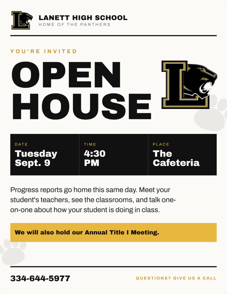 Lanett High School Home of the Panthers You're Invited Open House Date: Tuesday, Sept. 9 Time: 4:30 PM Place: The Cafeteria Progress reports go home this same day. Meet your student's teachers, see the classrooms, and talk one-on-one about how your student is doing in class. We will also hold our Annual Title I Meeting. 334-644-5977 Questions? Give us a call