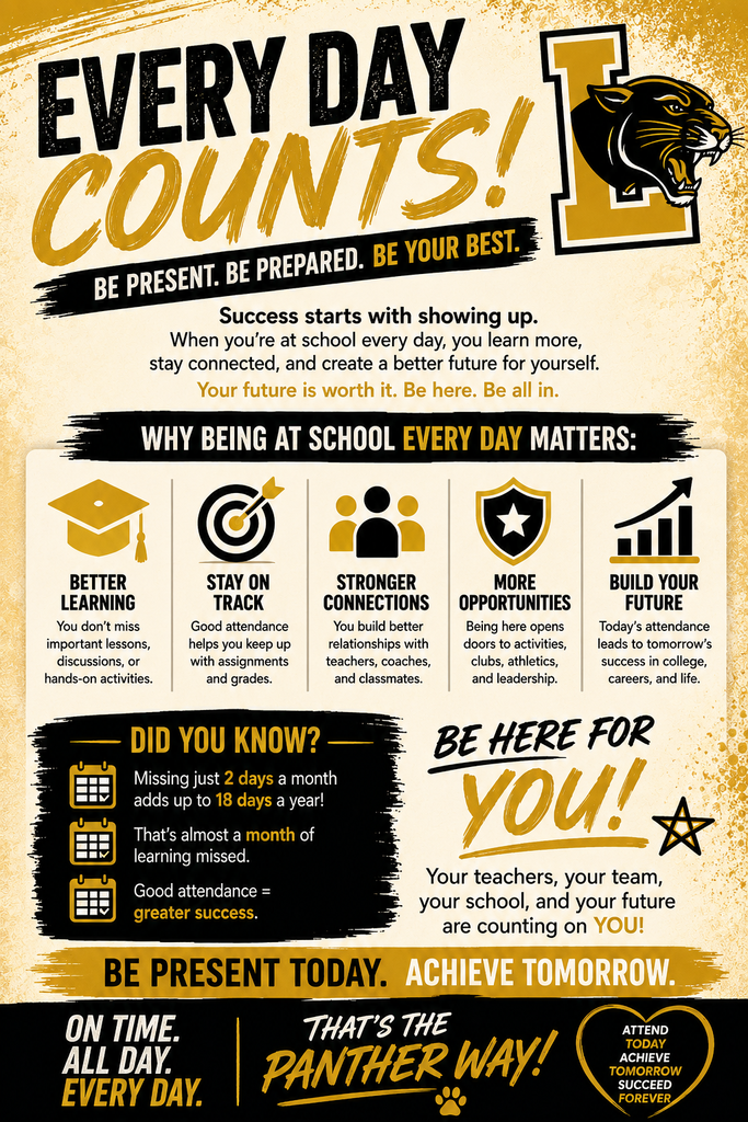 EVERY DAY COUNTS! BE PRESENT. BE PREPARED. BE YOUR BEST. Success starts with showing up. When you're at school every day, you learn more, stay connected, and create a better future for yourself. Your future is worth it. Be here. Be all in. WHY BEING AT SCHOOL EVERY DAY MATTERS: BETTER LEARNING You don't miss important lessons, discussions, or hands-on activities. STAY ON TRACK Good attendance helps you keep up with assignments and grades. STRONGER CONNECTIONS You build better relationships with teachers, coaches, and classmates. MORE OPPORTUNITIES Being here opens doors to activities, clubs, athletics, and leadership. BUILD YOUR FUTURE Today's attendance leads to tomorrow's success in college, careers, and life. DID YOU KNOW? Missing just 2 days a month adds up to 18 days a year! That's almost a month of learning missed. Good attendance = greater success. BE HERE FOR YOU! Your teachers, your team, your school, and your future are counting on YOU! BE PRESENT TODAY. ACHIEVE TOMORROW. ON TIME. ALL DAY. EVERY DAY. THAT'S THE PANTHER WAY! ATTEND TODAY ACHIEVE TOMORROW SUCCEED FOREVER