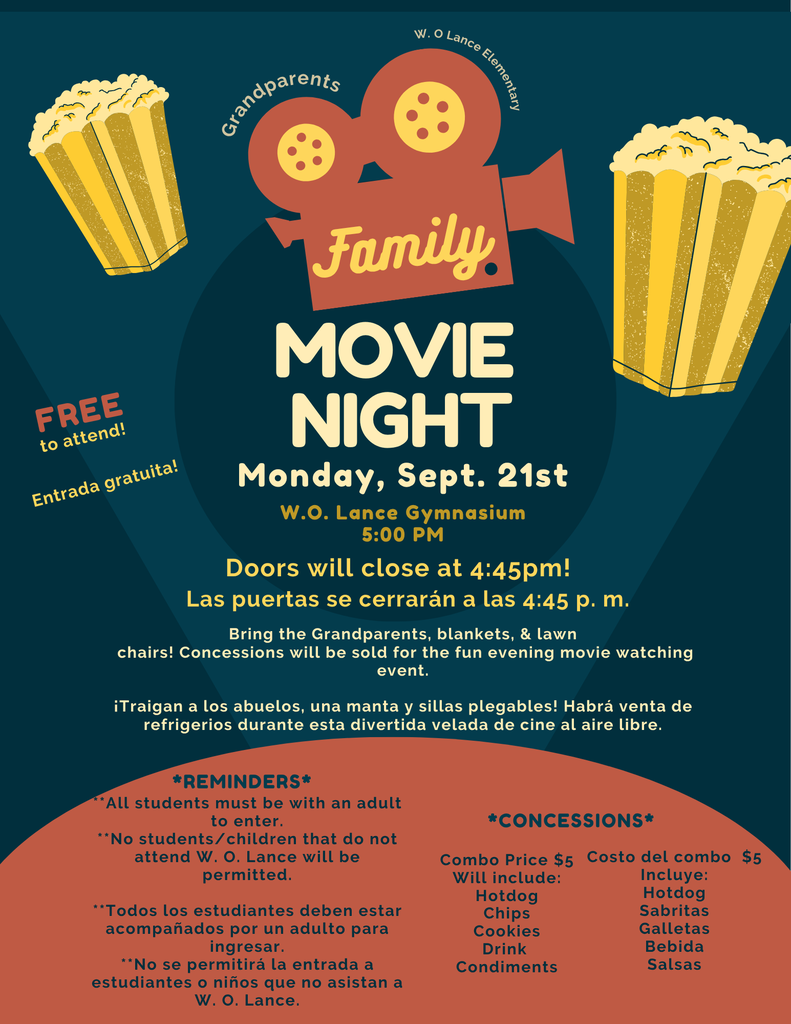 Event Overview Event: Grandparents Family Movie Night  Date: Monday, Sept. 21st  Time: 5:00 PM (Doors close at 4:45 PM)  Location: W.O. Lance Gymnasium  Admission: FREE to attend (Entrada gratuita!)  What to Bring & Event Details Bring grandparents, blankets, and lawn chairs.  Concessions will be available for purchase.  Important Reminders All students must be accompanied by an adult to enter.  No students/children who do not attend W. O. Lance Elementary will be permitted.  Concessions Menu & Pricing Combo Price: $5  Includes:  Hotdog  Chips (Sabritas)  Cookies (Galletas)  Drink (Bebida)  Condiments (Salsas)