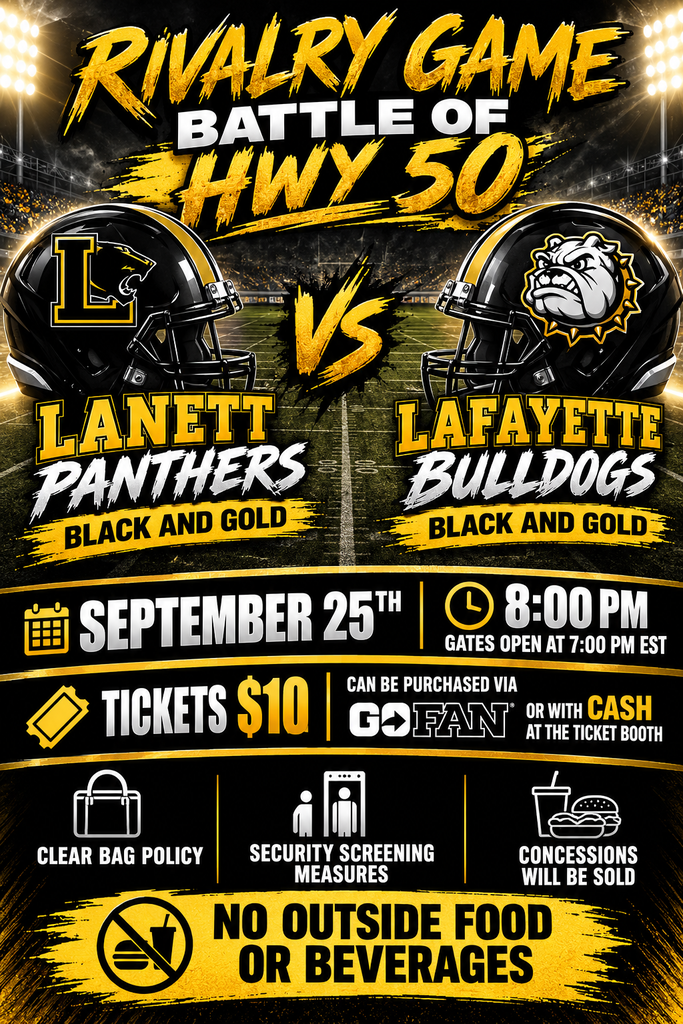 Rivalry Game Battle of Hwy 50  VS  Lanett Panthers Black and Gold  LaFayette Bulldogs Black and Gold  September 25th 8:00 PM Gates Open at 7:00 PM EST  Tickets $10 Can Be Purchased Via GoFan or With Cash at the Ticket Booth  Clear Bag Policy Security Screening Measures Concessions Will Be Sold  No Outside Food or Beverages