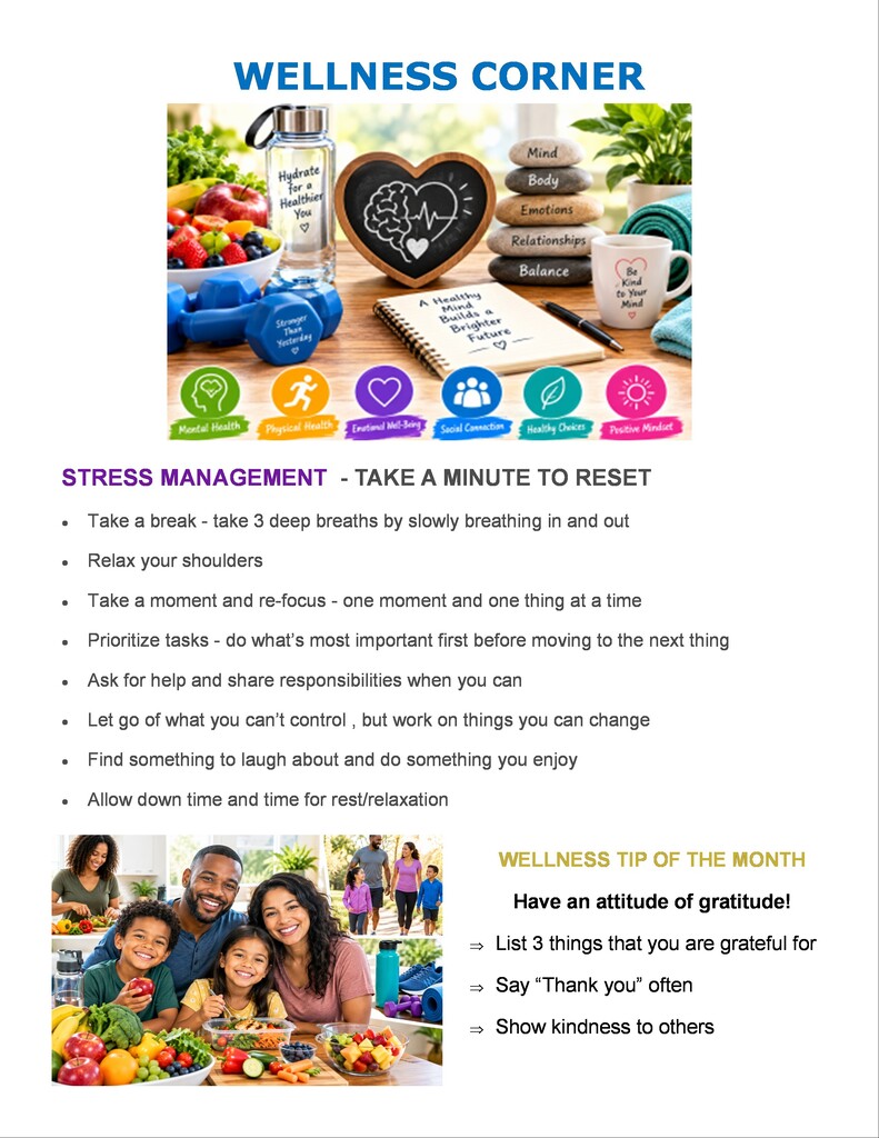 WELLNESS CORNER Text within Graphic Elements Water Bottle: Hydrate for a Healthier You ♡  Dumbbell: Stronger Than Yesterday ♡  Notepad: A Healthy Mind Builds a Brighter Future ♡  Stacked Stones: Mind | Body | Emotions | Relationships | Balance  Mug: Be Kind to Your Mind ♡  Icons: Mental Health | Physical Health | Emotional Well-Being | Social Connection | Healthy Choices | Positive Mindset  STRESS MANAGEMENT - TAKE A MINUTE TO RESET Take a break - take 3 deep breaths by slowly breathing in and out  Relax your shoulders  Take a moment and re-focus - one moment and one thing at a time  Prioritize tasks - do what's most important first before moving to the next thing  Ask for help and share responsibilities when you can  Let go of what you can't control, but work on things you can change  Find something to laugh about and do something you enjoy  Allow down time and time for rest/relaxation  WELLNESS TIP OF THE MONTH Have an attitude of gratitude!  ⇒ List 3 things that you are grateful for  ⇒ Say "Thank you" often  ⇒ Show kindness to others