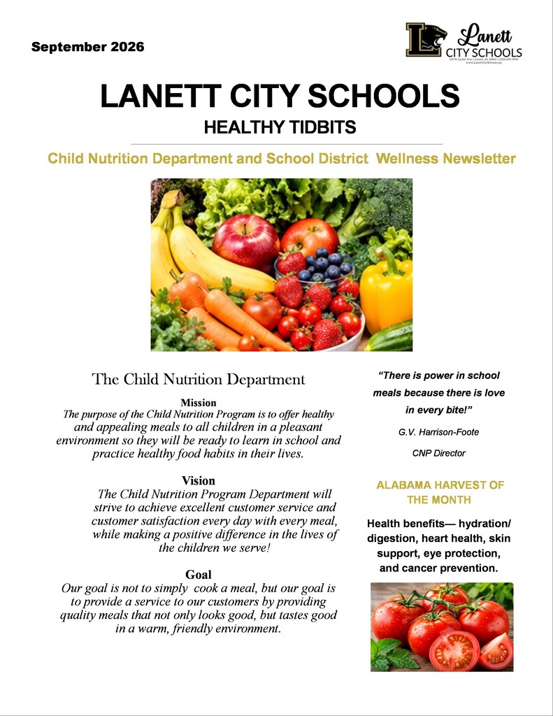 September 2026  Lanett CITY SCHOOLS  105 N. Lanier Ave | Lanett, AL 36863 | (334) 644-5900  www.LanettCitySchools.org  LANETT CITY SCHOOLS HEALTHY TIDBITS Child Nutrition Department and School District Wellness Newsletter  The Child Nutrition Department Mission  The purpose of the Child Nutrition Program is to offer healthy and appealing meals to all children in a pleasant environment so they will be ready to learn in school and practice healthy food habits in their lives.  Vision  The Child Nutrition Program Department will strive to achieve excellent customer service and customer satisfaction every day with every meal, while making a positive difference in the lives of the children we serve!  Goal  Our goal is not to simply cook a meal, but our goal is to provide a service to our customers by providing quality meals that not only looks good, but tastes good in a warm, friendly environment.  “There is power in school meals because there is love in every bite!”  G.V. Harrison-Foote  CNP Director  ALABAMA HARVEST OF THE MONTH  Health benefits— hydration/digestion, heart health, skin support, eye protection, and cancer prevention.