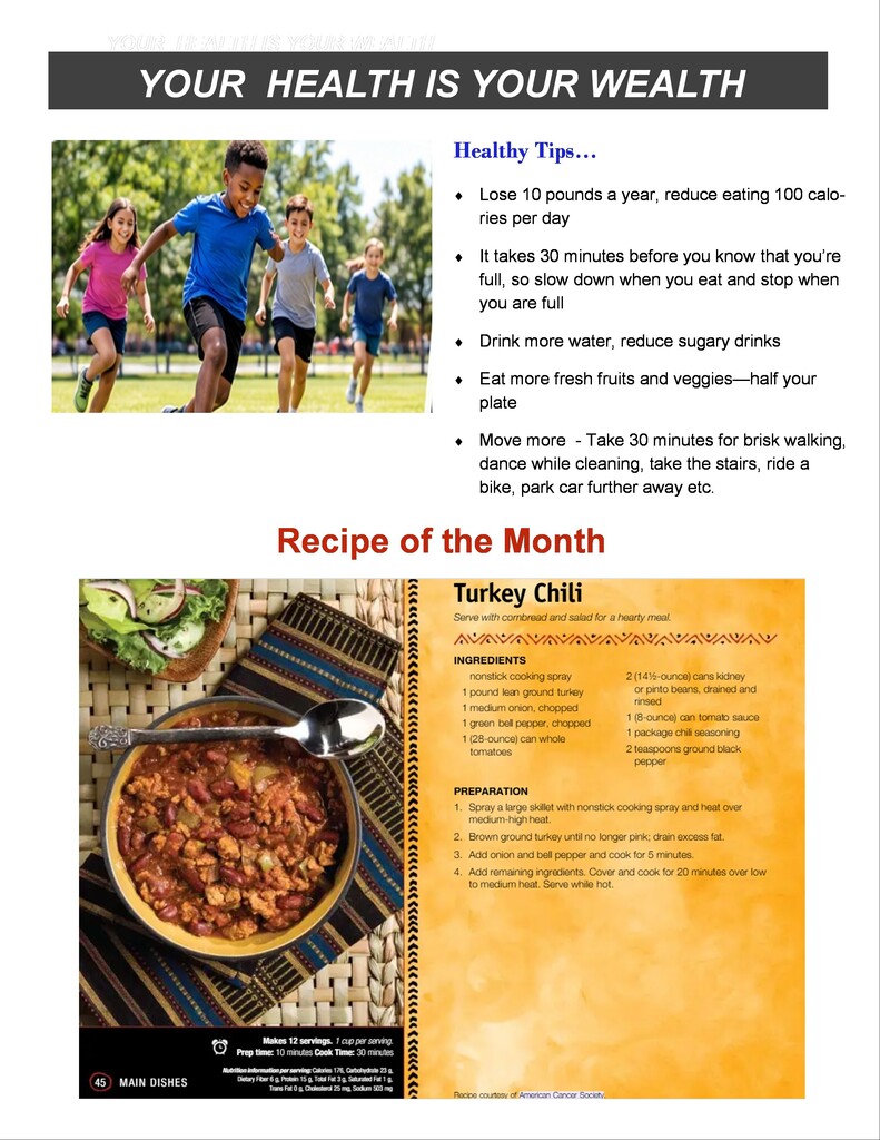 YOUR HEALTH IS YOUR WEALTH Healthy Tips… Lose 10 pounds a year, reduce eating 100 calories per day  It takes 30 minutes before you know that you're full, so slow down when you eat and stop when you are full  Drink more water, reduce sugary drinks  Eat more fresh fruits and veggies—half your plate  Move more - Take 30 minutes for brisk walking, dance while cleaning, take the stairs, ride a bike, park car further away etc.  Recipe of the Month Turkey Chili Serve with cornbread and salad for a hearty meal.  INGREDIENTS  nonstick cooking spray  1 pound lean ground turkey  1 medium onion, chopped  1 green bell pepper, chopped  1 (28-ounce) can whole tomatoes  2 (14½-ounce) cans kidney or pinto beans, drained and rinsed  1 (8-ounce) can tomato sauce  1 package chili seasoning  2 teaspoons ground black pepper  PREPARATION  Spray a large skillet with nonstick cooking spray and heat over medium-high heat.  Brown ground turkey until no longer pink; drain excess fat.  Add onion and bell pepper and cook for 5 minutes.  Add remaining ingredients. Cover and cook for 20 minutes over low to medium heat. Serve while hot.  Makes 12 servings. 1 cup per serving.  Prep time: 10 minutes | Cook Time: 30 minutes  Nutrition Information per serving: Calories 175, Carbohydrate 23 g, Dietary Fiber 6 g, Protein 15 g, Total Fat 3 g, Saturated Fat 1 g, Trans Fat 0 g, Cholesterol 25 mg, Sodium 503 mg  Recipe courtesy of American Cancer Society