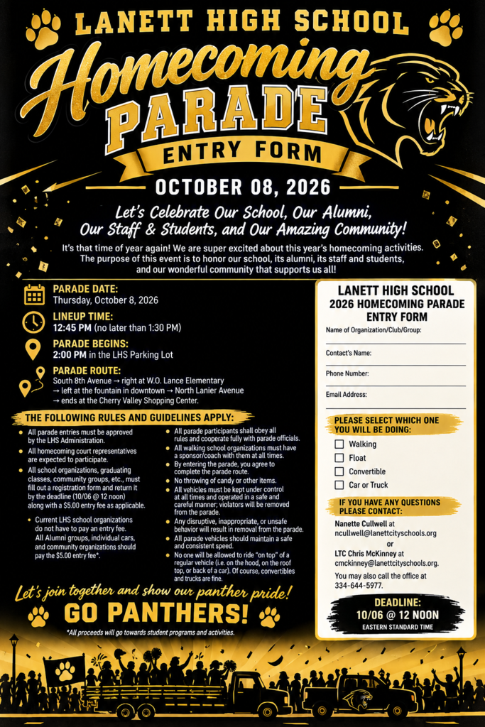 Lanett High SchoolHomecoming Parade Entry FormOctober 08, 2026Let's Celebrate Our School, Our Alumni, Our Staff & Students, and Our Amazing Community!It's that time of year again! We are super excited about this year's homecoming activities. The purpose of this event is to honor our school, its alumni, its staff and students, and our wonderful community that supports us all!Parade Details:Parade Date: Thursday, October 8, 2026Lineup Time: 12:45 PM (no later than 1:30 PM)Parade Begins: 2:00 PM in the LHS Parking LotParade Route:South 8th Avenue $\rightarrow$ right at W.O. Lance Elementary$\rightarrow$ left at the fountain in downtown $\rightarrow$ North Lanier Avenue$\rightarrow$ ends at the Cherry Valley Shopping Center.The Following Rules and Guidelines Apply:All parade entries must be approved by the LHS Administration.All homecoming court representatives are expected to participate.All school organizations, graduating classes, community groups, etc., must fill out a registration form and return it by the deadline (10/06 @ 12 noon) along with a $5.00 entry fee as applicable.Current LHS school organizations do not have to pay an entry fee. All Alumni groups, individual cars, and community organizations should pay the $5.00 entry fee*.All parade participants shall obey all rules and cooperate fully with parade officials.All walking school organizations must have a sponsor/coach with them at all times.By entering the parade, you agree to complete the parade route.No throwing of candy or other items.All vehicles must be kept under control at all times and operated in a safe and careful manner; violators will be removed from the parade.Any disruptive, inappropriate, or unsafe behavior will result in removal from the parade.All parade vehicles should maintain a safe and consistent speed.No one will be allowed to ride "on top" of a regular vehicle (i.e. on the hood, on the roof top, or back of a car). Of course, convertibles and trucks are fine.Let's join together and show our panther pride!GO PANTHERS!*All proceeds will go towards student programs and activities.Lanett High School 2026 Homecoming Parade Entry FormName of Organization/Club/Group: ____________________Contact's Name: ____________________Phone Number: ____________________Email Address: ____________________Please Select Which One You Will Be Doing:[ ] Walking[ ] Float[ ] Convertible[ ] Car or TruckIf You Have Any Questions Please Contact:Nanette Cullwell at ncullwell@lanettcityschools.orgLTC Chris McKinney at cmckinney@lanettcityschools.orgYou may also call the office at 334-644-5977.Deadline: 10/06 @ 12 NOON (Eastern Standard Time)