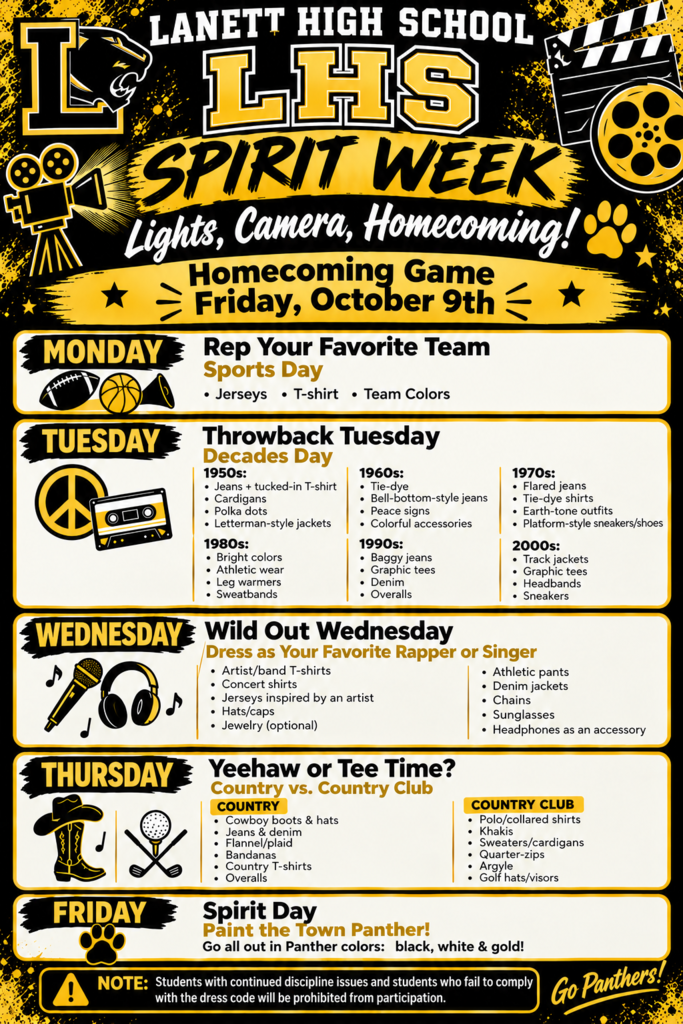 Lanett High SchoolLHS Spirit Week Lights, Camera, Homecoming! Homecoming Game — Friday, October 9th Monday: Rep Your Favorite TeamSports Day Jerseys T-shirt Team Colors Tuesday: Throwback TuesdayDecades Day 1950s: Jeans + tucked-in T-shirt Cardigans Polka dots Letterman-style jackets 1960s: Tie-dye Bell-bottom-style jeans Peace signs Colorful accessories 1970s: Flared jeans Tie-dye shirts Earth-tone outfits Platform-style sneakers/shoes 1980s: Bright colors Athletic wear Leg warmers Sweatbands 1990s: Baggy jeans Graphic tees Denim Overalls 2000s: Track jackets Graphic tees Headbands Sneakers Wednesday: Wild Out WednesdayDress as Your Favorite Rapper or Singer Artist/band T-shirts Concert shirts Jerseys inspired by an artist Hats/caps Jewelry (optional) Athletic pants Denim jackets Chains Sunglasses Headphones as an accessory Thursday: Yeehaw or Tee Time?Country vs. Country Club Country: Cowboy boots & hats Jeans & denim Flannel/plaid Bandanas Country T-shirts Overalls Country Club: Polo/collared shirts Khakis Sweaters/cardigans Quarter-zips Argyle Golf hats/visors Friday: Spirit DayPaint the Town Panther! Go all out in Panther colors: black, white & gold! Note: Students with continued discipline issues and students who fail to comply with the dress code will be prohibited from participation. Go Panthers!