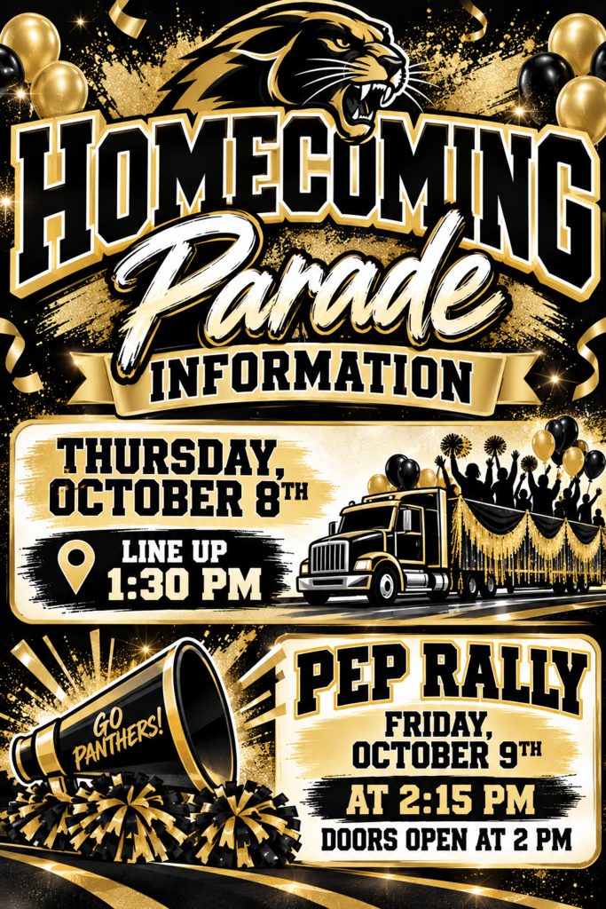 Image 1: Black and Gold Homecoming CelebrationHomecoming Parade Information Thursday, October 8th Line Up 1:30 PM Go Panthers! Pep Rally Friday, October 9th at 2:15 PM Doors Open at 2 PM Image 2: Homecoming Important Reminders Homecoming Important Dates & Reminders Newspaper Pictures Friday, October 2 during 4th Block Final Dress Code Approval Wednesday, October 7 All attire must receive FINAL approval by 4:00 PM. Mandatory Practice Wednesday, October 7 during 1st Block All participants must attend. Homecoming Parade Thursday, October 8 Line-Up: 1:30 PM Parade Begins: 2:00 PM
