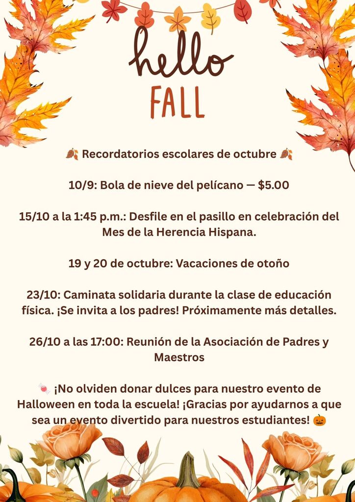 🍂 Recordatorios de octubre 🍂  10/9: Pelican Snowball — $5.00  10/15 a la 1:45 p. m.: Desfile por los pasillos en celebración del Mes de la Herencia Hispana  10/19 y 10/20: Receso de otoño  10/23: Caminata “Walk-for-A-Cure” durante la clase de Educación Física (P.E.) — ¡Los padres están invitados! Próximamente enviaremos más detalles.  10/26 a las 5:00 p. m.: Reunión de la PTO  🍬 ¡Por favor, no olviden donar dulces para nuestro evento escolar de Trick-or-Treat! Gracias por ayudar a que sea un evento divertido para nuestros estudiantes