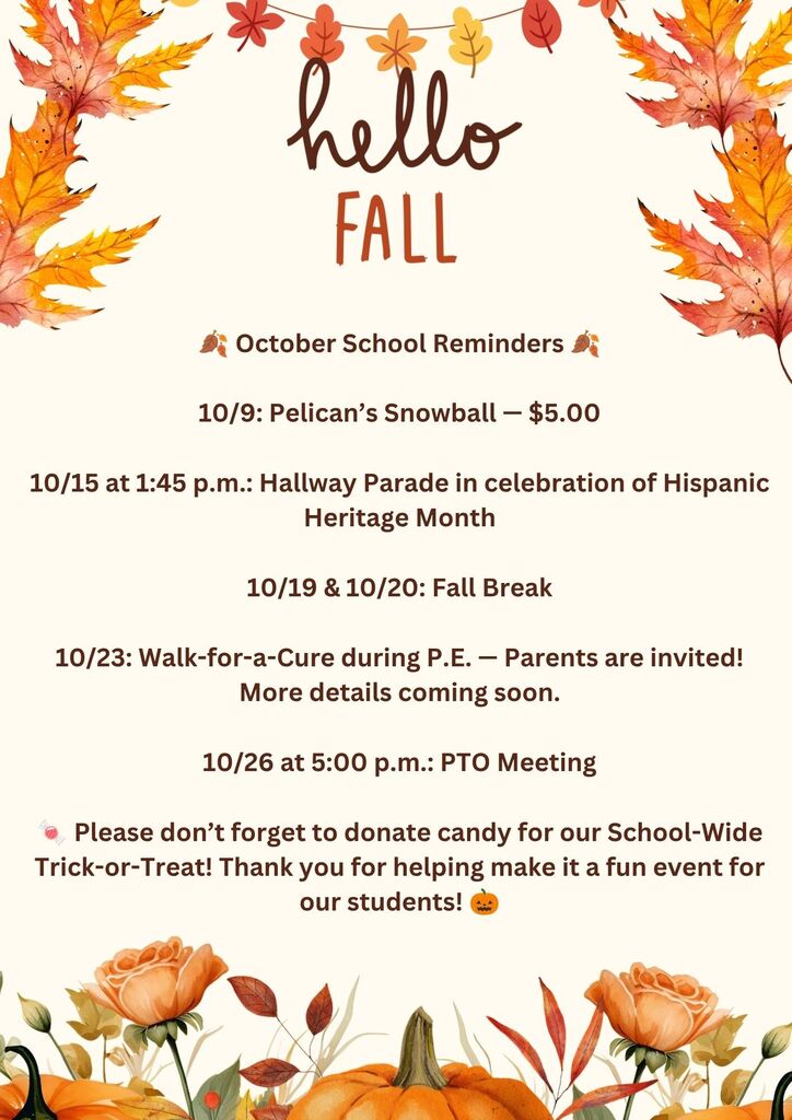 🍂 October School Reminders 🍂  10/9: Pelican Snowball — $5.00  10/15 at 1:45 p.m.: Hallway Parade in celebration of Hispanic Heritage Month  10/19 & 10/20: Fall Break  10/23: Walk-for-a-Cure during P.E. — Parents are invited! More details coming soon.  10/26 at 5:00 p.m.: PTO Meeting  🍬 Please don’t forget to donate candy for our School-Wide Trick-or-Treat! Thank you for helping make it a fun event for our students! 🎃