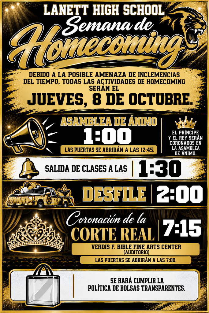 Lanett High School Semana de Homecoming Debido a la posible amenaza de inclemencias del tiempo, todas las actividades de Homecoming serán el Jueves, 8 de Octubre. Asamblea de Ánimo: 1:00 (Las puertas se abrirán a las 12:45.) — El Príncipe y el Rey serán coronados en la Asamblea de Ánimo. Salida de clases a las: 1:30 Desfile: 2:00 Coronación de la Corte Real: 7:15 — Verdis F. Bible Fine Arts Center (Auditorio) | Las puertas se abrirán a las 7:00. Se hará cumplir la política de bolsas transparentes.
