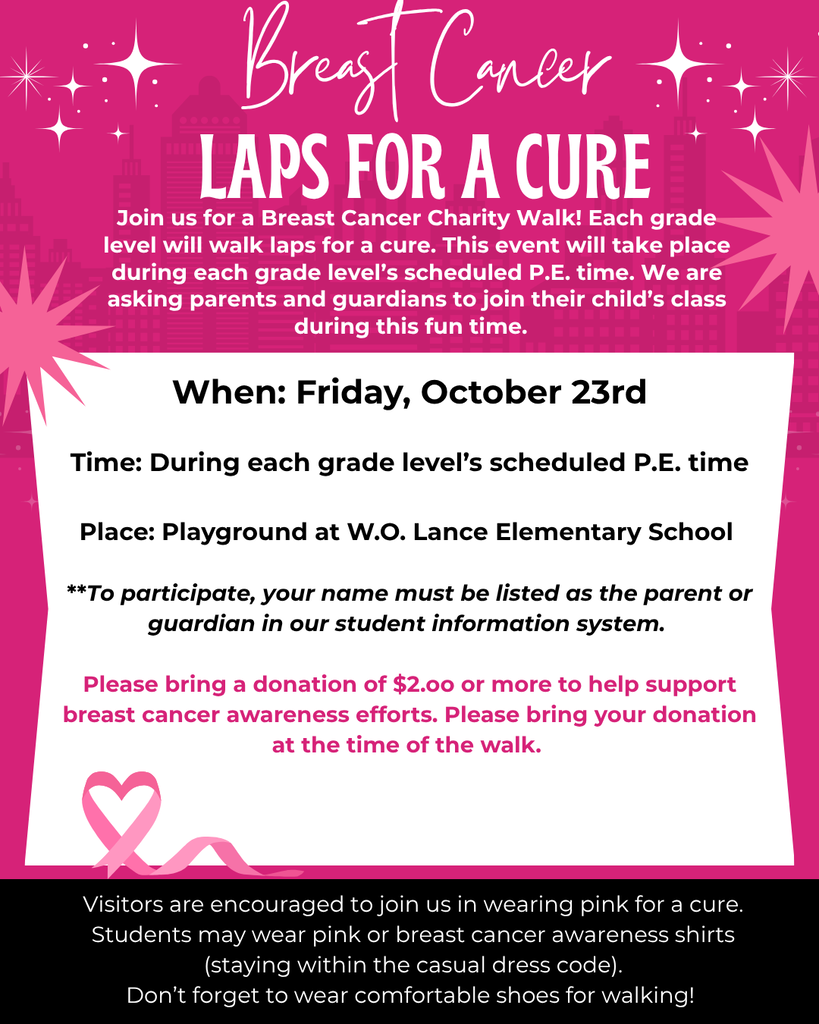 🎀 BREAST CANCER LAPS FOR A CURE! 🎀 Join Us for a Breast Cancer Charity Walk! Each grade level will walk laps in support of breast cancer awareness and the search for a cure. This special event will take place during each grade level’s scheduled P.E. time.  We invite parents and guardians to join their child’s class during this fun and meaningful event!  📅 When: Friday, October 23rd ⏰ Time: During each grade level’s scheduled P.E. time 📍 Place: Playground at W.O. Lance Elementary School  👨‍👩‍👧 Parent & Guardian Participation To participate, your name must be listed as the parent or guardian in our student information system.  🎀 Support the Cause Please bring a donation of $2.00 or more to help support breast cancer awareness efforts. Donations should be brought at the time of the walk.  💗 Wear Pink! Visitors are encouraged to join us in wearing pink to show support for the fight against breast cancer.  Students may wear pink or breast cancer awareness shirts, while staying within the school’s casual dress code.  👟 Don’t forget to wear comfortable shoes for walking!  Together, we can walk for a cure! 🎀💗   DEL CÁNCER DE MAMA! 🎀 ¡Acompáñenos en una Caminata Benéfica contra el Cáncer de Mama! Cada nivel de grado caminará vueltas en apoyo a la concientización sobre el cáncer de mama y la búsqueda de una cura. Este evento especial se llevará a cabo durante el horario de Educación Física (P.E.) programado para cada nivel de grado.  ¡Invitamos a los padres y tutores a acompañar a la clase de su hijo durante este evento divertido y significativo!  📅 Cuándo: Viernes, 23 de octubre ⏰ Hora: Durante el horario de P.E. programado para cada nivel de grado 📍 Lugar: Patio de recreo de W.O. Lance Elementary School  👨‍👩‍👧 Participación de Padres y Tutores Para participar, su nombre debe aparecer como padre, madre o tutor en nuestro sistema de información estudiantil.  🎀 Apoye esta Causa Por favor, traiga una donación de $2.00 o más para apoyar los esfuerzos de concientización sobre el cáncer de mama. Las donaciones deben entregarse al momento de la caminata.  💗 ¡Vístase de Rosa! Se anima a los visitantes a vestir de rosa para mostrar su apoyo a la lucha contra el cáncer de mama.  Los estudiantes pueden usar camisas de color rosa o camisas de concientización sobre el cáncer de mama, siempre respetando el código de vestimenta casual de la escuela.  👟 ¡No olvide usar zapatos cómodos para caminar!  Juntos podemos ¡caminar por una cura! 🎀💗