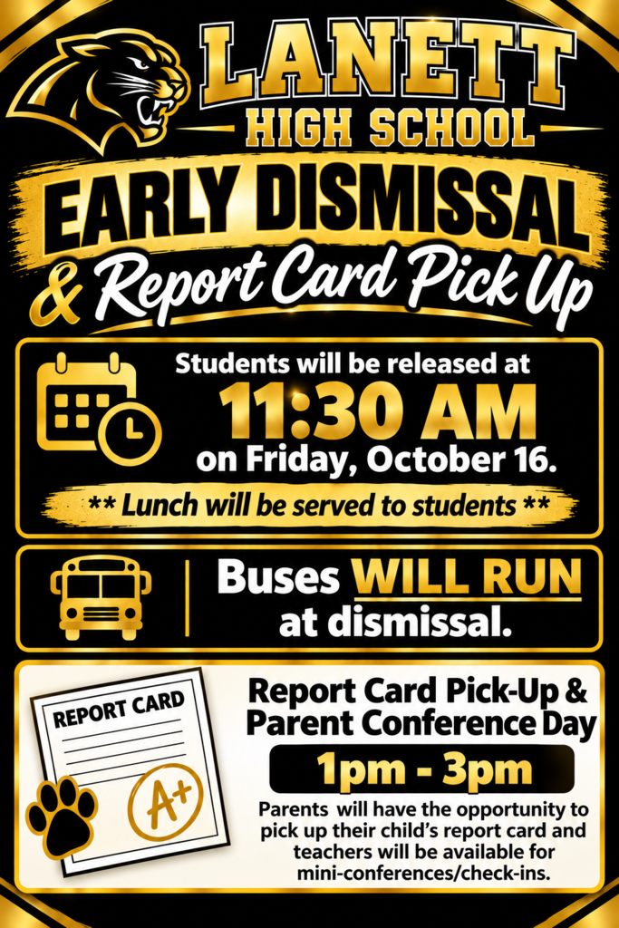 Lanett High School Early Dismissal & Report Card Pick Up Students will be released at 11:30 AM on Friday, October 16. Lunch will be served to students Buses WILL RUN at dismissal. Report Card Pick-Up & Parent Conference Day 1pm - 3pm Parents will have the opportunity to pick up their child's report card and teachers will be available for mini-conferences/check-ins.