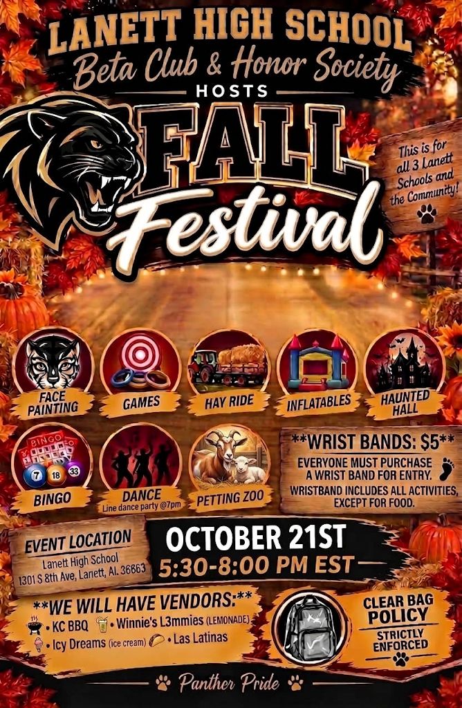 Lanett High School Beta Club & Honor Society Hosts Fall Festival This is for all 3 Lanett Schools and the Community! Face Painting Games Hay Ride Inflatables Haunted Hall Bingo Dance (Line dance party @7pm) Petting Zoo Wrist Bands: $5 Everyone must purchase a wrist band for entry. Wristband includes all activities, except for food. Event Location: Lanett High School 1301 S 8th Ave, Lanett, AL. 36863 October 21st 5:30-8:00 PM EST We Will Have Vendors: KC BBQ Winnie's L3mmies (Lemonade) Icy Dreams (Ice cream) Las Latinas Clear Bag Policy Strictly Enforced Panther Pride