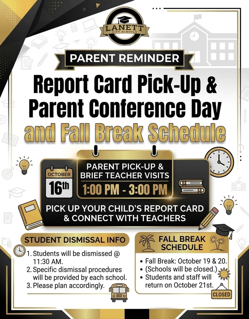 LANETT CITY SCHOOLS PARENT REMINDER REPORT CARD PICK-UP & PARENT CONFERENCE DAY and Fall Break Schedule OCTOBER 16th PARENT PICK-UP & BRIEF TEACHER VISITS 1:00 PM - 3:00 PM PICK UP YOUR CHILD'S REPORT CARD & CONNECT WITH TEACHERS STUDENT DISMISSAL INFO Students will be dismissed @ 11:30 AM. Specific dismissal procedures will be provided by each school. Please plan accordingly. FALL BREAK SCHEDULE ● Fall Break: October 19 & 20. ● (Schools will be closed.) ● Students and staff will return on October 21st.