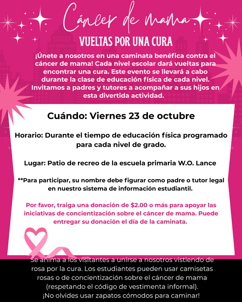 🎀 BREAST CANCER LAPS FOR A CURE! 🎀 Join Us for a Breast Cancer Charity Walk! Each grade level will walk laps in support of breast cancer awareness and the search for a cure. This special event will take place during each grade level’s scheduled P.E. time. We invite parents and guardians to join their child’s class during this fun and meaningful event! 📅 When: Friday, October 23rd ⏰ Time: During each grade level’s scheduled P.E. time 📍 Place: Playground at W.O. Lance Elementary School 👨👩👧 Parent & Guardian Participation To participate, your name must be listed as the parent or guardian in our student information system. 🎀 Support the Cause Please bring a donation of $2.00 or more to help support breast cancer awareness efforts. Donations should be brought at the time of the walk. 💗 Wear Pink! Visitors are encouraged to join us in wearing pink to show support for the fight against breast cancer. Students may wear pink or breast cancer awareness shirts, while staying within the school’s casual dress code. 👟 Don’t forget to wear comfortable shoes for walking! Together, we can walk for a cure! 🎀💗 DEL CÁNCER DE MAMA! 🎀 ¡Acompáñenos en una Caminata Benéfica contra el Cáncer de Mama! Cada nivel de grado caminará vueltas en apoyo a la concientización sobre el cáncer de mama y la búsqueda de una cura. Este evento especial se llevará a cabo durante el horario de Educación Física (P.E.) programado para cada nivel de grado. ¡Invitamos a los padres y tutores a acompañar a la clase de su hijo durante este evento divertido y significativo! 📅 Cuándo: Viernes, 23 de octubre ⏰ Hora: Durante el horario de P.E. programado para cada nivel de grado 📍 Lugar: Patio de recreo de W.O. Lance Elementary School 👨👩👧 Participación de Padres y Tutores Para participar, su nombre debe aparecer como padre, madre o tutor en nuestro sistema de información estudiantil. 🎀 Apoye esta Causa Por favor, traiga una donación de $2.00 o más para apoyar los esfuerzos de concientización sobre el cáncer de mama. Las donaciones deben entregarse al momento de la caminata. 💗 ¡Vístase de Rosa! Se anima a los visitantes a vestir de rosa para mostrar su apoyo a la lucha contra el cáncer de mama. Los estudiantes pueden usar camisas de color rosa o camisas de concientización sobre el cáncer de mama, siempre respetando el código de vestimenta casual de la escuela. 👟 ¡No olvide usar zapatos cómodos para caminar! Juntos podemos ¡caminar por una cura! 🎀💗