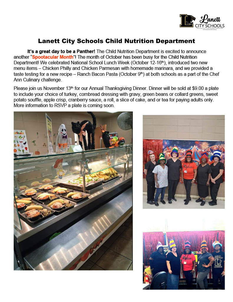 Lanett CITY SCHOOLS 105 N. Lanier Ave | Lanett, AL 36863 | (334) 644-5900 www.LanettCitySchools.org Lanett City Schools Child Nutrition Department It’s a great day to be a Panther! The Child Nutrition Department is excited to announce another “Spootacular Month”! The month of October has been busy for the Child Nutrition Department! We celebrated National School Lunch Week (October 12-16th), introduced two new menu items – Chicken Philly and Chicken Parmesan with homemade marinara, and we provided a taste testing for a new recipe – Ranch Bacon Pasta (October 9th) at both schools as a part of the Chef Ann Culinary challenge. Please join us November 13th for our Annual Thanksgiving Dinner. Dinner will be sold at $9.00 a plate to include your choice of turkey, cornbread dressing with gravy, green beans or collard greens, sweet potato souffle, apple crisp, cranberry sauce, a roll, a slice of cake, and or tea for paying adults only. More information to RSVP a plate is coming soon.