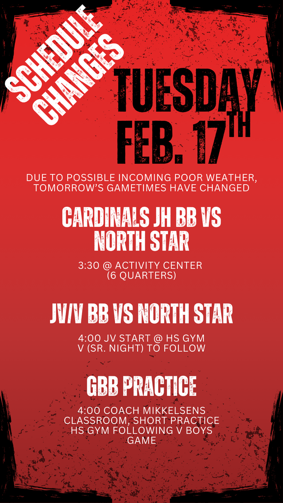 Red and black grunge-style graphic titled “Schedule Changes – Tuesday, Feb. 17th.” Text states that due to possible incoming poor weather, tomorrow’s game times have changed.  Cardinals Junior High Boys Basketball vs. North Star at 3:30 p.m. in the Activity Center (6 quarters).  Junior Varsity Boys Basketball vs. North Star at 4:00 p.m., with Varsity (Senior Night) to follow.  Girls Basketball practice at 4:00 p.m. in Coach Mikkelsen’s classroom, with a short practice in the high school gym following the varsity boys game.