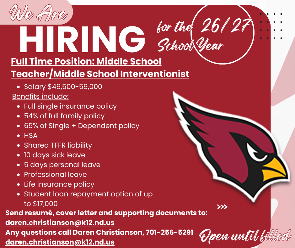 Langdon Area School District a full time middle school teaching position along with middle school interventionist open for the 2026-2027 school year:   Salary $49,500-59,000, Benefits include: Full single Insurance  54% of full family  65% of Single + Dependent policy  HSA  shared TFFR liability  10 days sick leave 5 days personal leave  professional leave life insurance policy student loan repayment option of up to $17,000. Send resume’, cover letter and supporting documents to: daren.christianson@k12.nd.us Any questions call Daren Christianson, 701-256-5291. daren.christianson@k12.nd.us Open until filled.