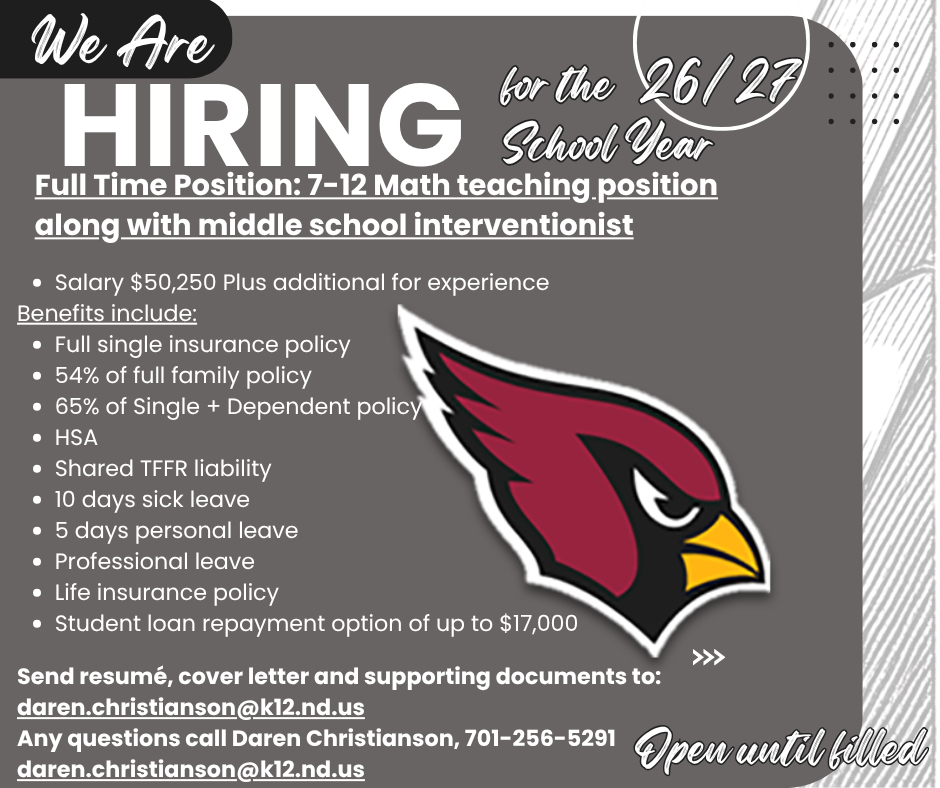 Langdon Area School District a full-time 7-12 qualified Math teaching position along with middle school interventionist open for the 2026-2027 school year: Salary $50,250 plus additional for experience, Benefits include: Full single Insurance 54% of full family 65% of Single + Dependent policy HSA shared TFFR liability 10 days sick leave 5 days personal leave professional leave life insurance policy student loan repayment option of up to $17,000. Send resume, cover letter and supporting documents to: daren.christianson@k12.nd.us . Any questions call Daren Christianson, 701-256-5291. daren.christianson@k12.nd.us Open until filled.