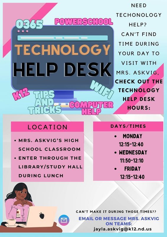 A colorful flyer promoting a Technology Help Desk. The design features a large computer monitor graphic with the words “Technology Help Desk” in bold letters. Surrounding the monitor are tech-related phrases like “0365,” “PowerSchool,” “WiFi,” “K12 Tips and Tricks,” and “Computer Help.” On the right side, text reads: “Need technology help? Can’t find time during your day to visit with Mrs. Askvig? Check out the Technology Help Desk hours:” Two pink boxes list details:  Location: Mrs. Askvig’s high school classroom; enter through the library/study hall during lunch. Days/Times:  Monday: 12:15–12:40 Wednesday: 11:50–12:10 Friday: 12:15–12:40    At the bottom, text says: “Can’t make it during those times? Email or message Mrs. Askvig on Teams: jayla.askvig@k12.nd.us.” An illustration of a person sitting at a desk with a laptop is included in the bottom left corner. The design uses pink, blue, and gray tones with geometric accents for a modern tech theme.