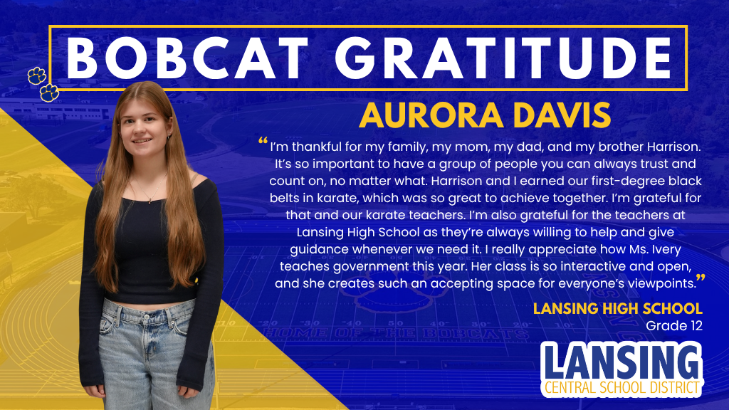 Aurora Davis - I’m thankful for my family, my mom, my dad, and my brother Harrison. It’s so important to have a group of people you can always trust and count on, no matter what. Harrison and I earned our first-degree black belts in karate, which was so great to achieve together. I’m grateful for that and our karate teachers. I’m also grateful for the teachers at Lansing High School as they’re always willing to help and give guidance whenever we need it. I really appreciate how Ms. Ivery teaches government this year. Her class is so interactive and open, and she creates such an accepting space for everyone’s viewpoints.