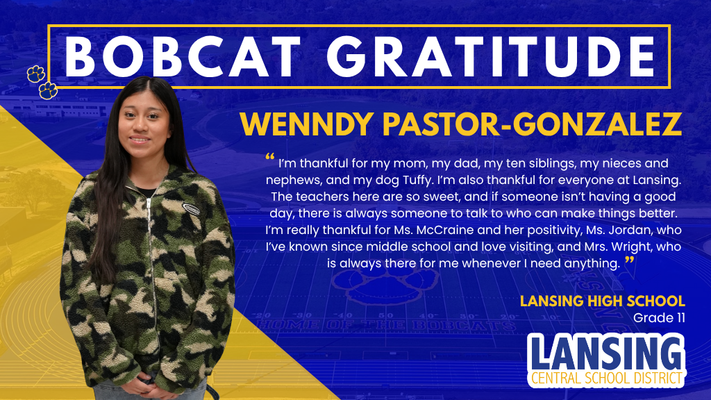 Bobcat Gratitude: Wenndy Pastor-Gonzalez : I’m thankful for my mom, my dad, my ten siblings, my nieces and nephews, and my dog Tuffy. I’m also thankful for everyone at Lansing. The teachers here are so sweet, and if someone isn’t having a good day, there is always someone to talk to who can make things better. I’m really thankful for Ms. McCraine and her positivity, Ms. Jordan, who I’ve known since middle school and love visiting, and Mrs. Wright, who is always there for me whenever I need anything.
