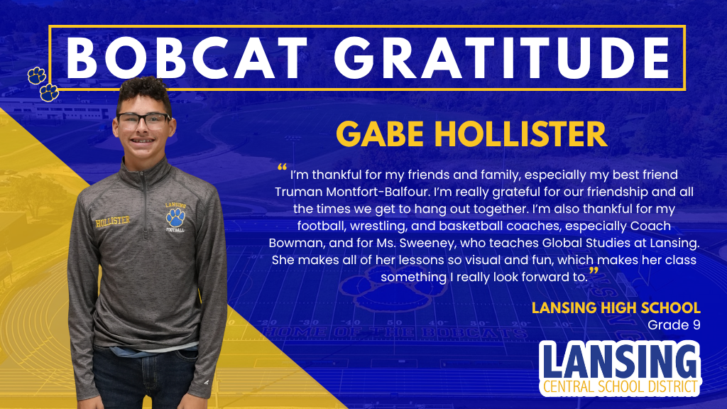 Bobcat Gratitude: Gabe Hollister - I’m thankful for my friends and family, especially my best friend Truman Montfort-Balfour. I’m really grateful for our friendship and all the times we get to hang out together. I’m also thankful for my football, wrestling, and basketball coaches, especially Coach Bowman, and for Ms. Sweeney, who teaches Global Studies at Lansing. She makes all of her lessons so visual and fun, which makes her class something I really look forward to.