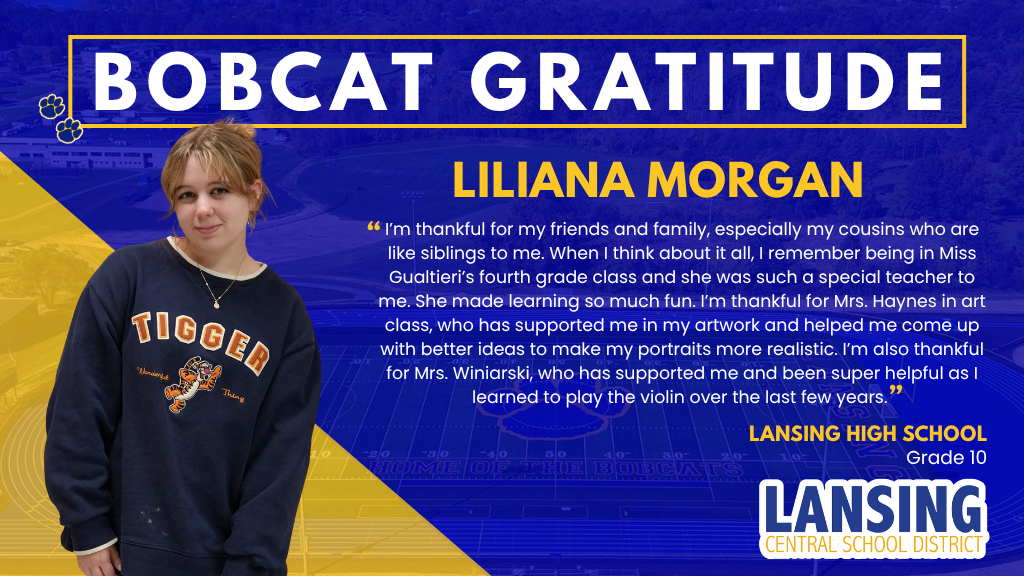 Bobcat Gratitude - Liliana Morgan : I’m thankful for my friends and family, especially my cousins who are like siblings to me. When I think about it all, I remember being in Miss Gualtieri’s fourth grade class and she was such a special teacher to me. She made learning so much fun. I’m thankful for Mrs. Haynes in art class, who has supported me in my artwork and helped me come up with better ideas to make my portraits more realistic. I’m also thankful for Mrs. Winiarski, who has supported me and been super helpful as I learned to play the violin over the last few years.