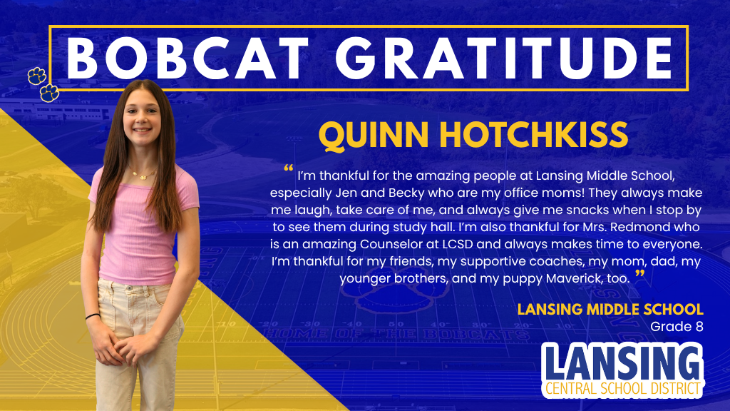 Bobcat Gratitude: Quinn Hotchkiss: I’m thankful for the amazing people at Lansing Middle School, especially Jen and Becky who are my office moms! They always make me laugh, take care of me, and always give me snacks when I stop by to see them during study hall. I’m also thankful for Mrs. Redmond who is an amazing Counselor at LCSD and always makes time to everyone.  I’m thankful for my friends, my supportive coaches, my mom, dad, my younger brothers, and my puppy Maverick, too. 