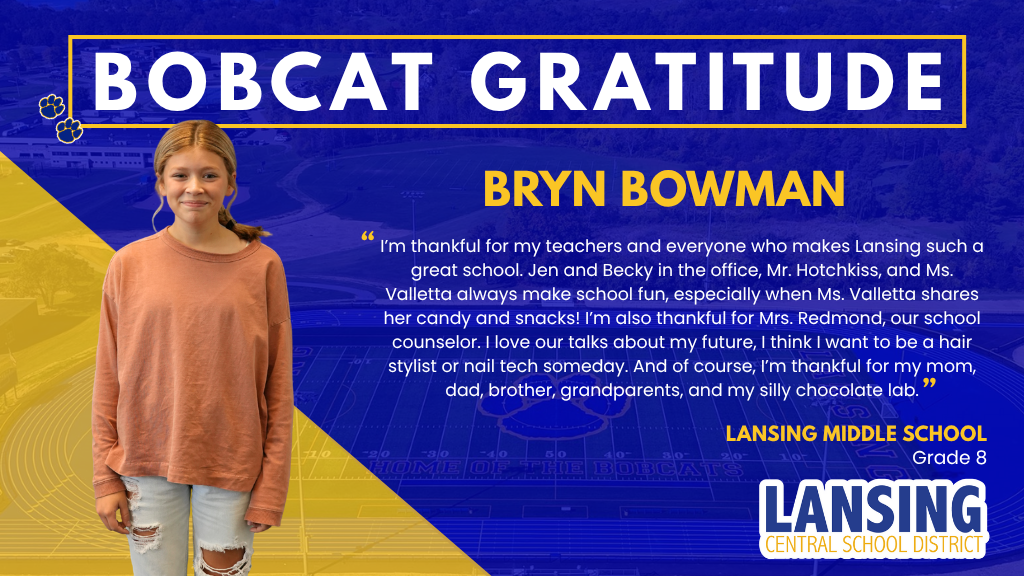 Bobcat Gratitude: Bryn Bowman: I’m thankful for my teachers and everyone who makes Lansing such a great school. Jen and Becky in the office, Mr. Hotchkiss, and Ms. Valletta always make school fun, especially when Ms. Valletta shares her candy and snacks! I’m also thankful for Mrs. Redmond, our school counselor. I love our talks about my future, I think I want to be a hair stylist or nail tech someday. And of course, I’m thankful for my mom, dad, brother, grandparents, and my silly chocolate lab.