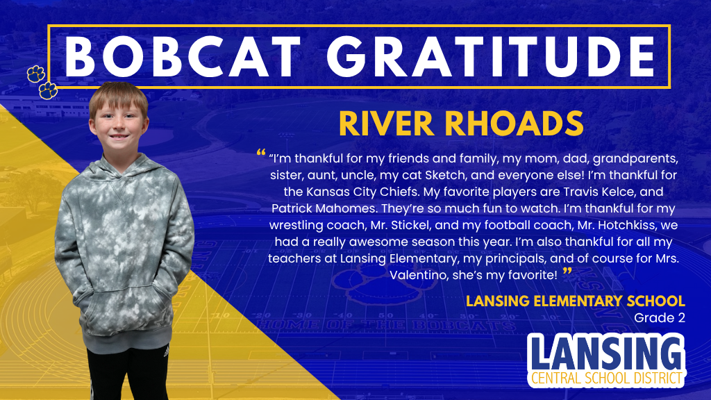 Bobcat Gratitude - River Rhoads - “I’m thankful for my friends and family, my mom, dad, grandparents, sister, aunt, uncle, my cat Sketch, and everyone else! I’m thankful for the Kansas City Chiefs. My favorite players are Travis Kelce, and Patrick Mahomes. They’re so much fun to watch. I’m thankful for my wrestling coach, Mr. Stickel, and my football coach, Mr. Hotchkiss, we had a really awesome season this year. I’m also thankful for all my teachers at Lansing Elementary, my principals, and of course for Mrs. Valentino, she’s my favorite!