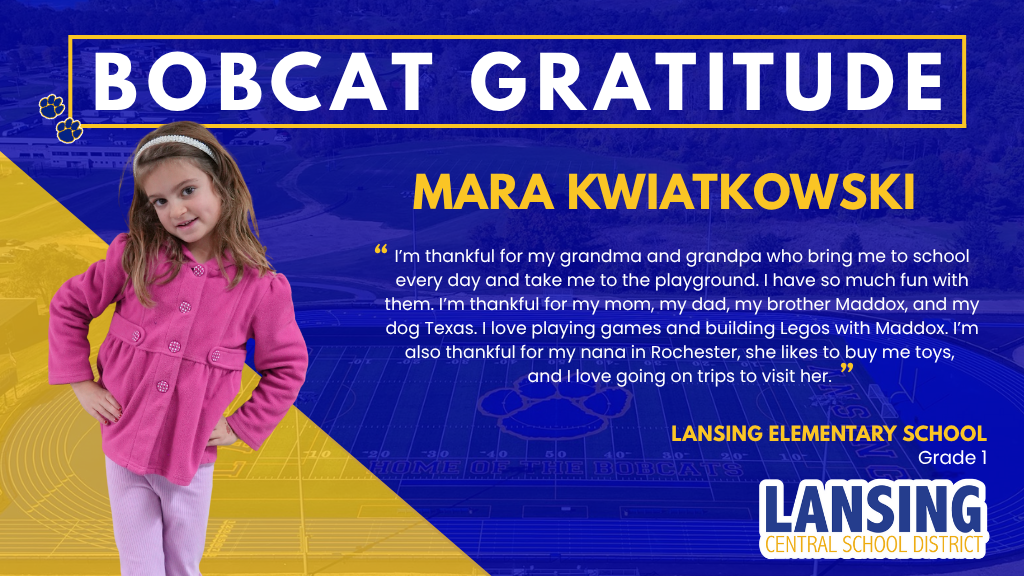 Bobcat Gratitude: mara kwiatkowski - I’m thankful for my grandma and grandpa who bring me to school every day and take me to the playground. I have so much fun with them. I’m thankful for my mom, my dad, my brother Maddox, and my dog Texas. I love playing games and building Legos with Maddox. I’m also thankful for my nana in Rochester, she likes to buy me toys,  and I love going on trips to visit her. 