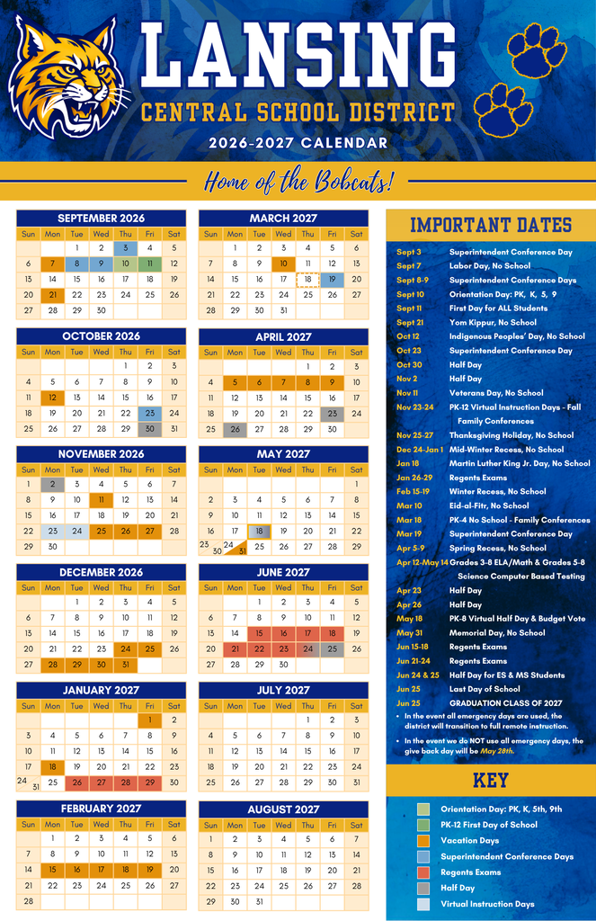 Lansing Central School District 2026–2027 Calendar – Home of the Bobcats!  Important Dates:  Sept 3: Superintendent Conference Day  Sept 7: Labor Day, No School  Sept 8–9: Superintendent Conference Days  Sept 10: Orientation Day: PK, K, 5, 9  Sept 11: First Day for ALL Students  Sept 21: Yom Kippur, No School  Oct 12: Indigenous Peoples' Day, No School  Oct 23: Superintendent Conference Day  Oct 30: Half Day  Nov 2: Half Day  Nov 11: Veterans Day, No School  Nov 23–24: PK–12 Virtual Instruction Days – Fall Family Conferences  Nov 25–27: Thanksgiving Holiday, No School  Dec 24–Jan 1: Mid-Winter Recess, No School  Jan 18: Martin Luther King Jr. Day, No School  Jan 26–29: Regents Exams  Feb 15–19: Winter Recess, No School  Mar 10: Eid-al-Fitr, No School  Mar 18: PK–4 No School – Family Conferences  Mar 19: Superintendent Conference Day  Apr 5–9: Spring Recess, No School  Apr 12–May 14: Grades 3–8 ELA/Math & Grades 5–8 Science Computer Based Testing  Apr 23: Half Day  Apr 26: Half Day  May 18: PK–8 Virtual Half Day & Budget Vote  May 31: Memorial Day, No School  Jun 15–18: Regents Exams  Jun 21–24: Regents Exams  Jun 24 & 25: Half Day for ES & MS Students  Jun 25: Last Day of School  Jun 25: GRADUATION CLASS OF 2027  Notes:  In the event all emergency days are used, the district will transition to full remote instruction.  In the event we do NOT use all emergency days, the give back day will be May 28th.  Color-Coded Legend / Key:  Light Blue: Orientation Day (PK, K, 5th, 9th)  Medium Blue: PK–12 First Day of School  Orange: Vacation Days  Brown/Dark Orange: Superintendent Conference Days  Blue/Purple: Regents Exams  Grey: Half Day  Tan: Virtual Instruction Days