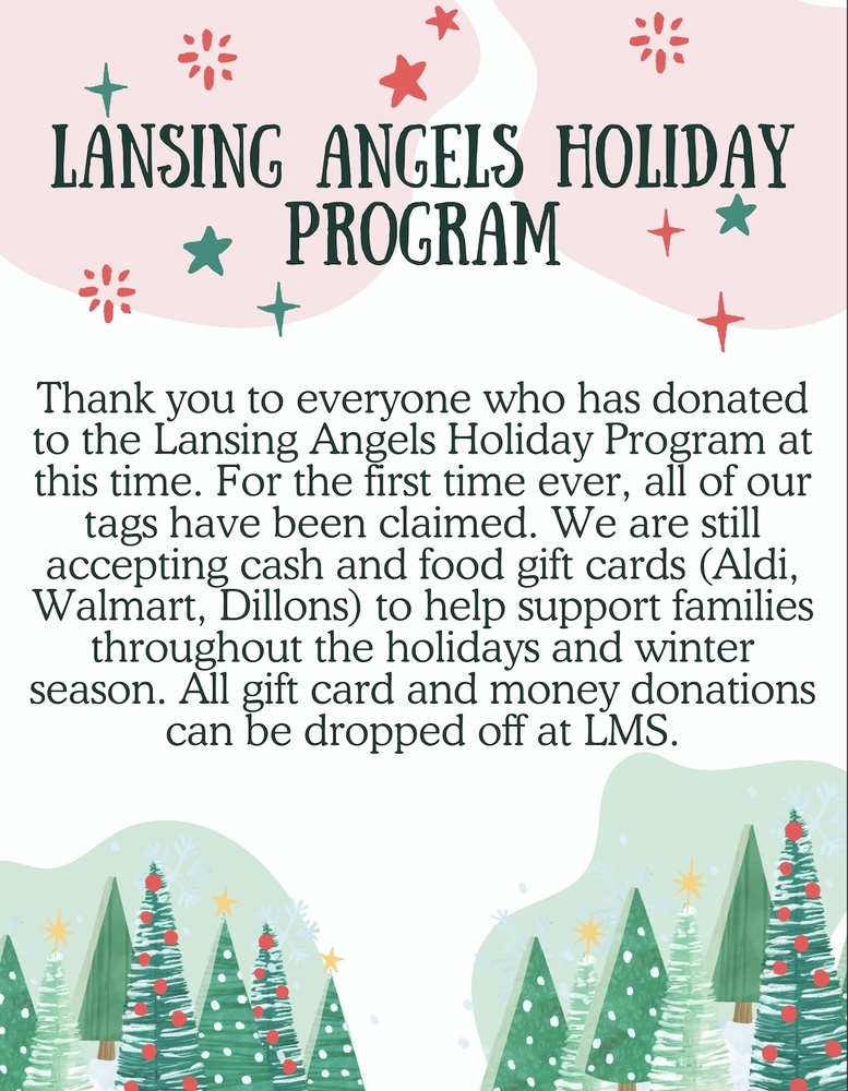 The Lansing Angels Holiday Program has seen an incredible outpouring of generosity this season. Thank you to everyone who has donated so far to support Lansing families—your kindness is making a real difference.  For the first time ever, all holiday program tags have been claimed. While those gift requests are fully covered, there is still an ongoing need for cash and grocery gift cards to help families through the remainder of the holiday and winter season.  With increased need for food resources in our community—especially as some families are impacted by changes in government services and paused SNAP benefits—grocery gift cards and cash donations are especially helpful right now. These contributions allow Lansing Angels to respond quickly and directly to family needs as they arise.  How to Donate  We are still accepting:  Cash donations  Grocery/food gift cards, including:  Aldi  Walmart  Dillons  All donations can be dropped off at Lansing Middle School (LMS).  Thank You for Supporting Lansing Families  Lansing Angels continues to serve and support families across our district, and your generosity helps ensure that students and families have what they need during the holidays and into the winter months. We’re grateful for a community that shows up for one another.  If you have questions or would like to help in another way, please contact the Lansing Angels Holiday Program through your school or the district office.