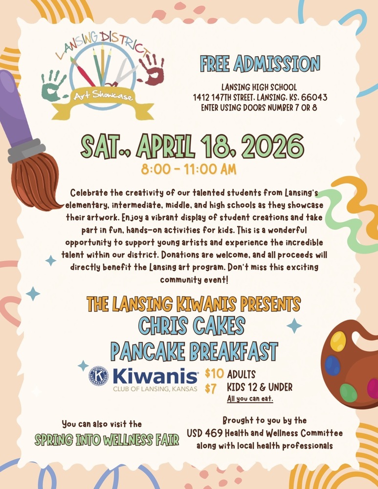 Lansing USD 469 is excited to invite students, families, and community members to celebrate the creativity of our talented students at the District Art Showcase on Saturday, April 18, 2026.  The showcase will take place from 8:00 - 11:00 a.m. at Lansing High School (1412 147th Street), with entry available through doors 7 or 8. Admission is free.  Artwork from students representing Lansing’s elementary, intermediate, middle, and high schools will be on display. Guests can enjoy a vibrant collection of student creations and participate in hands-on activities for kids, making this a fun and engaging event for all ages.  In addition to the art showcase, attendees can enjoy a Chris Cakes Pancake Breakfast, presented by the Lansing Kiwanis. The all-you-can-eat breakfast is $10 for adults and $7 for children 12 and under.  The event will also feature the Spring into Wellness Fair, hosted by the USD 469 Health and Wellness Committee in partnership with local health professionals, offering additional resources and activities for families.  Donations are welcome, with all proceeds directly supporting the Lansing art program.