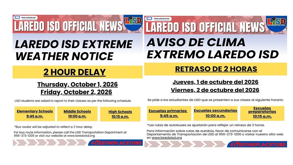 IMPORTANT NOTICE: Laredo ISD Extreme Weather 2 Hour Delay In anticipation of inclement weather, Laredo ISD is delaying the start of the school day on Thursday, October 1, 2026, and Friday, October 2, 2026. LISD students are asked to report to their classes as per the following schedule: Elementary School: 9:45 a.m. Middle School: 10:00 a.m. High School: 10:15 a.m. Parents are encouraged to send their children to school dressed appropriately. Outdoor activities are subject to cancellation depending on the weather. LISD will continue to monitor weather forecast and road condition. If the weather conditions deteriorate and the schedules are changed, LISD families will be notified via local media, school messenger, and the district's website at www.laredoisd.org, and social media sites.
