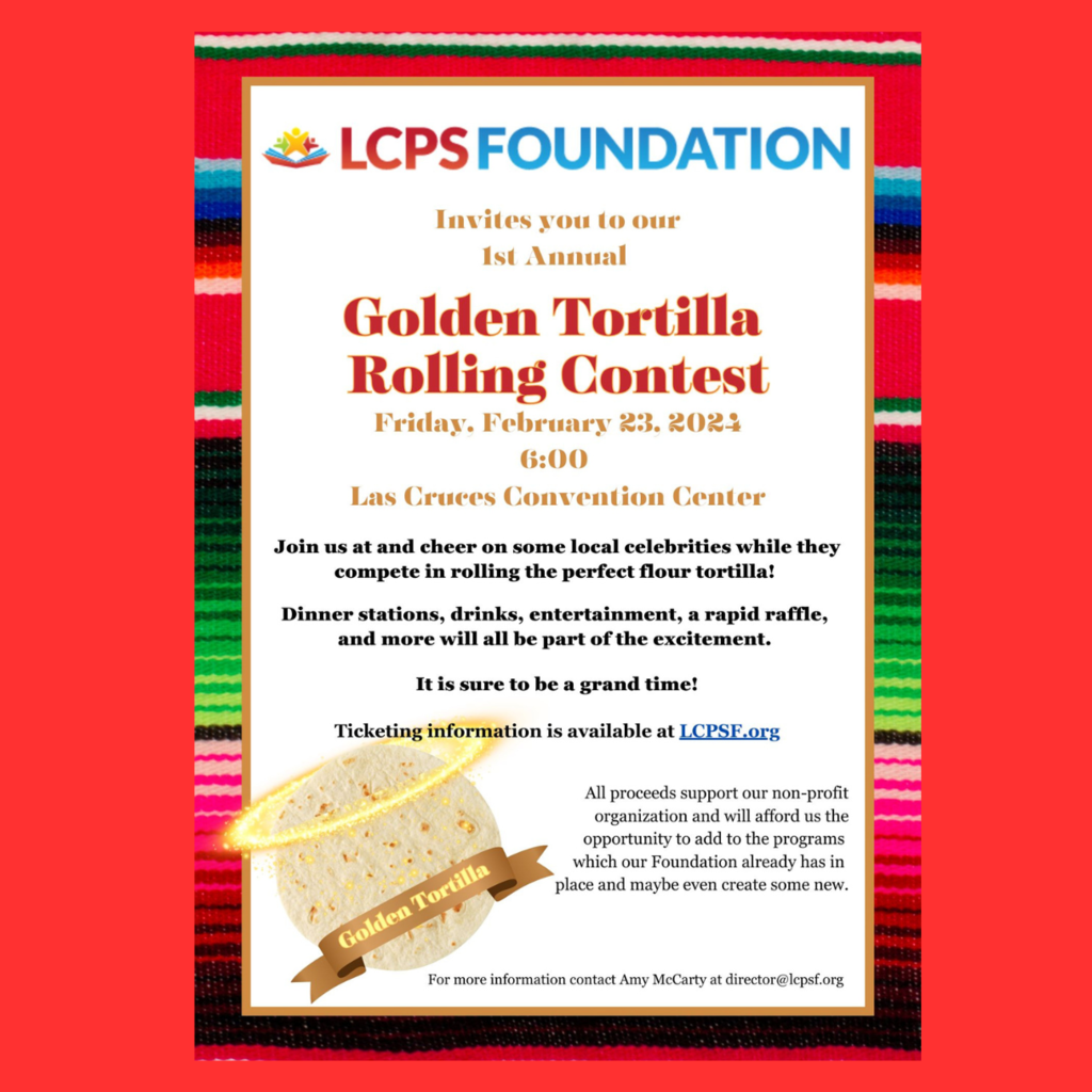 Don't miss out on the 2024 Golden Tortilla Contest happening tonight at 6:00p.m. at the Las Cruces Convention Center! We must give thanks to those who have gone the extra mile in support of our Las Cruces Public Schools educators and education professionals. Huge thanks to our Event Sponsors for the 1st Annual Golden Tortilla Rolling Contest! Your support makes the essential excitement of learning in the classrooms of Las Cruces happen! Masa Sponsors: Graduation Alliance Amy’s Cookies and Creations Adams Radio Group Pioneer Bank First American Bank NM El Sombrero Patio Cafe American Document Services Comal Sponsors: First Financial Credit Union Andele Restaurant Christine Cantrel Placa Sponsors: Select Realty A Bite of Belgium Edward Jones: Christopher Dulany