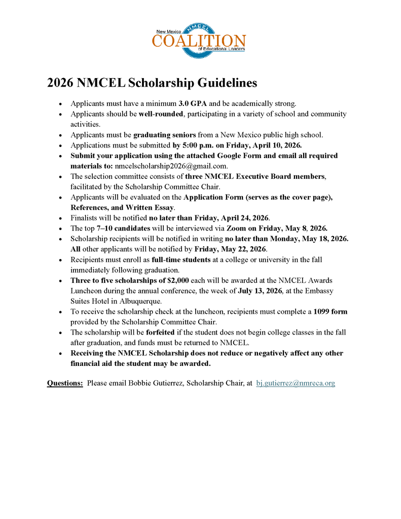 2026 NMCEL Scholarship Guidelines • Applicants must have a minimum 3.0 GPA and be academically strong. • Applicants should be well-rounded, participating in a variety of school and community activities. • Applicants must be graduating seniors from a New Mexico public high school. • Applications must be submitted by 5:00 p.m. on Friday, April 10, 2026. • Submit your application using the attached Google Form and email all required materials to: nmcelscholarship2026@gmail.com. • The selection committee consists of three NMCEL Executive Board members, facilitated by the Scholarship Committee Chair. • Applicants will be evaluated on the Application Form (serves as the cover page), References, and Written Essay. • Finalists will be notified no later than Friday, April 24, 2026. • The top 7–10 candidates will be interviewed via Zoom on Friday, May 8, 2026. • Scholarship recipients will be notified in writing no later than Monday, May 18, 2026. All other applicants will be notified by Friday, May 22, 2026. • Recipients must enroll as full-time students at a college or university in the fall immediately following graduation. • Three to five scholarships of $2,000 each will be awarded at the NMCEL Awards Luncheon during the annual conference, the week of July 13, 2026, at the Embassy Suites Hotel in Albuquerque. • To receive the scholarship check at the luncheon, recipients must complete a 1099 form provided by the Scholarship Committee Chair. • The scholarship will be forfeited if the student does not begin college classes in the fall after graduation, and funds must be returned to NMCEL. • Receiving the NMCEL Scholarship does not reduce or negatively affect any other financial aid the student may be awarded. Questions: Please email Bobbie Gutierrez, Scholarship Chair, at bj.gutierrez@nmreca.org